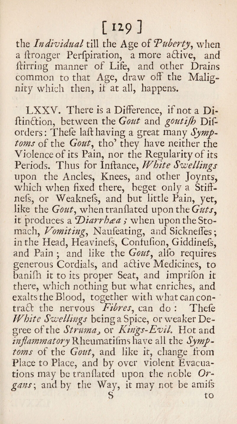 1^9 1 the Individual till the Age of F liberty, when a ftronger Perfpiration, a more a<Tive, and ftirring manner of Life, and other Drains common to that Age, draw off the .Malig¬ nity which then, if at all, happens. LXXV. There is a Difference, if not a Di« ftin&ion, between the Gout and goutiflo Dif- orders: Thele lafthaving a great many Symp¬ toms of the Gout, tho’ they have neither the Violence of its Pain, nor the Regularity of its Periods. Thus for Inftance, White Swellings upon the Ancles, Knees, and other Joynts, which when fixed there, beget only a Stiff- nefs, or Weaknefs, and but little Pain, yet, like the Gout, when tranflated upon the Guts, it produces a Diarrhea ; when upon the Sto¬ mach, Vomiting, Naufeating, and Sickneffes; in the Head, Heavinefs, Confufion, Giddinefs, and Pain ; and like the Gout, alfo requires generous Cordials, and active Medicines, to banifh it to its proper Seat, and imprifon it there, which nothing but what enriches, and exalts the Blood, together with what can con¬ tract the nervous Fibres, can do : Thefe White Swellings being a Spice, or weaker De¬ gree of the Strumaj or Kings-EviL Hot and inflammatory Rheumatifms have all the Symp¬ toms of the Gout, and like it, change from Place to Place, and by over violent Evacua¬ tions may be tranflated upon the noble Or¬ gans ; and by the Way, it may not be amife S to