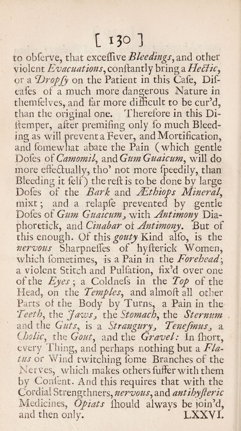 to obferve, that exceffive Bleedings, and other violent Evacuations, conftantly bring a FleTkic, or a TJropJy on the Patient in this Cafe, Dif- eafes of a much more dangerous -Nature in themfelves, and far more difficult to be cur’d, than the original one. Therefore in this Di« ftemper, after premifing only fo much Bleed¬ ing as will prevent a Fever, and Mortification, and fomewhat abate the Pain (which gentle Doles of Camorail, and Gum Guaicum, will do more effectually, tho1 not more fpeedily, than Bleeding it felf) the reft is to be done by large Dofes of the Bark and JEthiops Mineral, mixt; and a relapfe prevented by gentle Dofes of Gum Guaicumwith Antimony Dia- phoretick, and Cinabar of Antimony. But of this enough. Of this gouty Kind alfo, is the nervous Sharpnelfes of hyfterick Women, which fometimes, is a Pain in the Forehead; a violent Stitch and Pulfation, fix’d over one of the Eyes ; a Coldnefs in the Top of the Head, on the Temples^ and almoft all other Parts of the Body by Turns, a Pain in the Teeth, the JawSj the Stomach, the Sternum and the Guts, is a Strangury, Tenefmus^ a Cholic, the Gout, and the Gravel: In fhort, e very Thing, and perhaps nothing but a Fla¬ tus or Wind twitching feme Branches of the Ne r ves, which makes others fuffer with them by Content. And this requires that with the Cordial Strengthners, nervous, and antihyjieric Medicines, Opiats fhould always be join’d, and then only. ' LXXVL