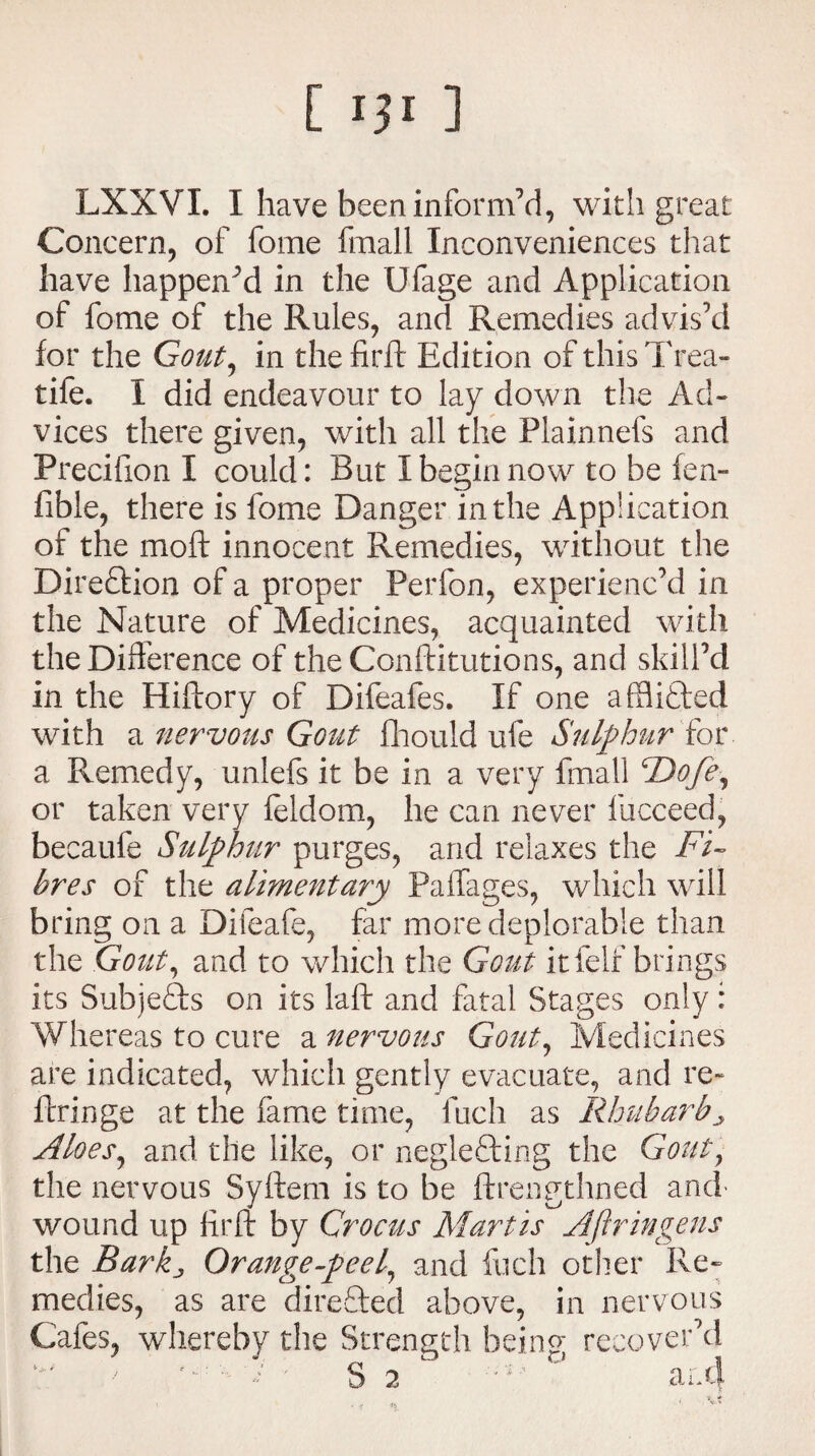 [ '3l ] LXXVI. I have been inform’d, with great Concern, of fome fmall Inconveniences that have happened in the Ufage and Application of fome of the Rules, and Remedies advis’d for the Gout, in theftrft Edition of thisTrea- tife. I did endeavour to lay down the Ad¬ vices there given, with all the Flainnefs and Precifion I could: But I begin now to be fen- fible, there is fome Danger in the Application of the moft innocent Remedies, without the Direction of a proper Perfon, experienc’d in the Nature of Medicines, acquainted with the Difference of theConftitutions, and skill’d in the Hiftory of Difeafes. If one afflicted with a nervous Gout fhould ufe Sulphur for a Remedy, unlefs it be in a very fmall ‘\Dofe, or taken very feldom, he can never fucceed, becaufe Sulphur purges, and relaxes the Fi¬ bres of the alimentary Paifages, which will bring on a Difeafe, far more deplorable than the Gout, and to which the Gout it felf brings its Subjects on its laft and fatal Stages only: Whereas to cure a nervous Gout, Medicines are indicated, which gently evacuate, and re- ftringe at the fame time, fuch as Rhubarb ^ Aloes, and the like, or neglecting the Gout, the nervous Syftem is to be ftrengthned and* wound up hr ft by Crocus Mart is Aftringens the Barkj, Orange-peel, and fuch other Re¬ medies, as are directed above, in nervous Cafes, whereby the Strength being recover’d