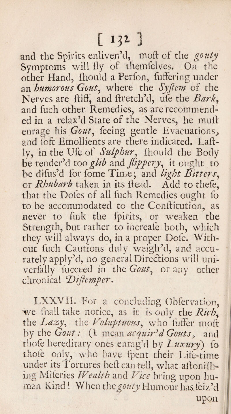 [ ] and the Spirits enliven’d, mod of the gouty Symptoms will fly of themfelves. On the other Hand, fhould a Perfon, fuffering under an humorous Gout, where the Syftem of the Nerves are ftifr, and ftretch’d, ule the Bark, and fueh other Remedies, as are recommend¬ ed in a relax’d State of the Nerves, he muft enrage his Gcut, feeing gentle Evacuations^ and loft Emollients are there indicated. Laft- ly, in the Ufe of Sulphur, fhould the Body be render’d too glib and flippery, it ought to be di fus’d for fome Time; and light Bitters, or Rhubarb taken in its ftead. Add to thefe, that the Doles of all fuch Remedies ought fo to be accommodated to the Conftitution, as never to fink the fpirits, or weaken the Strength, but rather to increafe both, which they will always do, in a proper Dole. With¬ out fuch Cautions duly weighed, and accu¬ rately apply’d, no general Directions will uni- verfally iucceed in the Gout, or any other chronical Diftemper. LXXVII. For a concluding Obfervation, we fliali take notice, as it is only the Rich, the Lazy, the Voluptuous, who fuller moft by the Gout: (I mean acquir’d Gouts^ and thofe hereditary ones enrag’d by Luxury) fo thofe only, who have fpent their Life-time under its Tortures beftcan tell, what aftonifli- ing Miieries Wealth and Vice bring upon hu¬ man Kind! When thegouty Humour has feiz’d upon