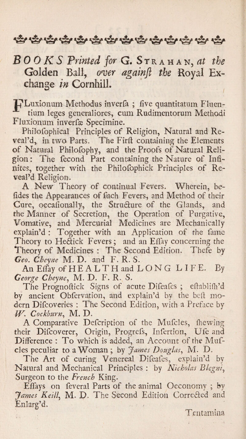 Golden Ball, oner againft the Royal Ex¬ change in Cornhill. ULuxionum Methodus inverfa ; five quantitatum Fluen- tium leges generaliores, cum Rudimentorum Method! Fluxionum inverfss Specimine. Philofophical Principles of Religion, Natural and Re¬ veal’d, in two Parts. The Firfi; containing the Elements of Natural Philofophy, and the Proofs of Natural Reli¬ gion : The fecond Part containing the Nature of Infi¬ nites, together with the Philofophick Principles of Re¬ veal’d Religion. A New Theory of continual Fevers. Wherein, be- fides the Appearances of fuch Fevers, and Method of their Cure, occafionally, the Stru&ure of the Glands, and the Manner of Secretion, the Operation of Purgative, Vomative, and Mercurial Medicines are Mechanically explain’d : Together with an Application of the fame Theory to He&ick Fevers; and an Effay concerning the Theory of Medicines : The Second Edition. Thefe by Geo. Cheyne M.D. and F. R. S. An Effay of H E A L T H and LONGLIFE. By George Cheyne, M. D. F. R. S. The Prognoftick Signs of acute Difeafes ; eftablifh’d by ancient Obfervation, and explain’d by the bell mo¬ dern Difcoveries : The Second Edition, with a Preface by ■W* Cockburn, M. D. A Comparative Defcription of the Mufcles, fhewing their Difcoverer, Origin, Progrefs, Infertion, Ufe and Difference : To which is added, an Account of the Muf¬ cles peculiar to a Woman ; by James Douglas, M. D. The Art of curing Venereal Difeafes, explain’d by Natural and Mechanical Principles : by Nicholas Blegni, Surgeon to the French King. Effiys on feveral Parts of the animal Oeconomy ; by James Keill, M. D» The Second Edition Corre&ed and Enlarg’d, Tentamina