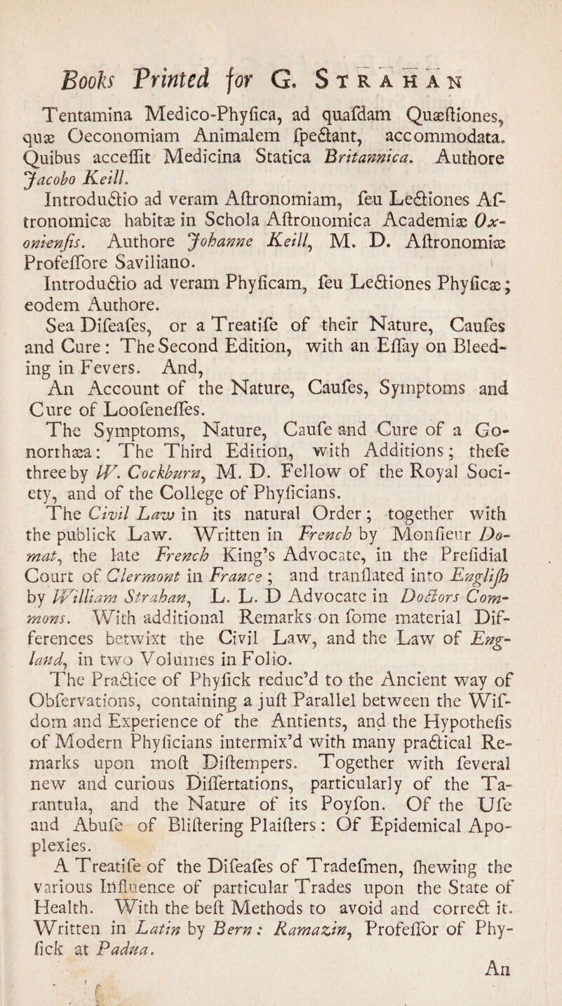 Tentamina Medico-Phyfica, ad quafdam Quaeftiones, quae Oeconomiam Animalem fpedtant, accommodata. Quibus acceffit Medicina Statica Britamica. Authore yacobo Keill. Introdu&io ad veram Aftronomiam, feu Le&iones Af- tronomicae habitae in Schola Aftronomica Academiae Ox- onienfis. Authore Johanne Keill, M. D. Aftronomiae Profeflfore Saviliano. Introdudlio ad veram Phyficam, feu Ledliones Phyficae; eodem Authore. Sea Difeafes, or aTreatife of their Nature, Caufes and Cure : The Second Edition, with an Eflfay on Bleed¬ ing in Fevers. And, An Account of the Nature, Caufes, Symptoms and Cure of Loofeneftes. The Symptoms, Nature, Caufe and Cure of a Go¬ norrhea: The Third Edition, with Additions; thefe three by IV. Cockburn, M. D. Fellow of the Royal Soci¬ ety, and of the College of Phyficians. The Civil Lavj in its natural Order; together with the publick Law. Written in French by Monfieur Do- mat, the late French King’s Advocate, in the Prefidial Court of Clermont in France ; and translated into Englijh by IVilliam Strahan, L. L. I) Advocate in Dodlors Com¬ mons. With additional Remarks on fome material Dif¬ ferences betwixt the Civil Law, and the Law of Eng- land, in two Volumes in Folio. The Pradlice of Phylick reduc’d to the Ancient way of Obfervations, containing a juft Parallel between the Wif- dom and Experience of the Antients, and the Hypothesis of Modern Phyficians intermix’d with many pra&ical Re¬ marks upon mod Diftempers. Together with feveral new and curious DifTertations, particularly of the Ta¬ rantula, and the Nature of its Poyfon. Of the Ufe and Abufe of Bliftering Plaifters: Of Epidemical Apo¬ plexies. A Treatife of the Difeafes of Tradefmen, Shewing the various Influence of particular Trades upon the State of Health. With the belt Methods to avoid and corredl it. Written in Latin by Bern: Ramazin, Profeftor of Phy- fick at Padua. f An