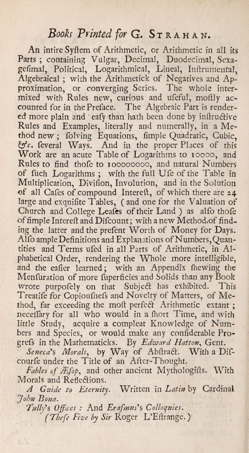 An intire Syftem of Arithmetic, or Arithmetic in all its Parts ; containing Vulgar, Decimal, Duodecimal, Sexa¬ gesimal, Political, Logarithmical, Lineal, InftrumenCal, Algebraical ; with the Arithrnetick of Negatives and Ap¬ proximation, or converging Series. The whole inter¬ mixed with Rules new, curious and ufeful, moftly ac¬ counted for in the Preface. The Algebraic Part is render¬ ed more plain and eafy than hath been done by inftrudh've Rules and Examples, literally and numerally, in a Me¬ thod new ; Solving Equations, fimple Quadratic, Cubic, &c> feveral Ways. And in the proper Places of this Work are an acute Table of Logarithms to ioooo, and Rules to find thofe to ioooooooo, and natural Numbers of fuch Logarithms ; with the full Ufe of the Table in Multiplication, Division, Involution, and in the Solution of all Cafes of compound Intereft, of which there are 24 large and exquifite Tables, (and one for the Valuation of Church and College Leafes of their Land ) as alfo thofe of fimple Intereft and Difcount; with a new Method<of find¬ ing the latter and the prefent Worth of Money for Days. Alfo ample Definitions and Explanations of Numbers, Quan¬ tities and Terms ufed in all Parts of Arithmetic, in Al¬ phabetical Order, rendering the Whole more intelligible, and the eafier learned; with an Appendix Shewing the Menfuration of more fuperficies and Solids than any Book wrote purpofely on that Subjedl has exhibited. This Treatife for Copioufnefs and Novelty of Matters, of Me¬ thod, far exceeding the mod perfedt Arithmetic extant ; necelfary for all who would in a Short Time, and with little Study, acquire a compleat Knowledge of Num¬ bers and Species, or would make any considerable Pro- grefs in the Mathematicks. By Edward Hatton, Gent. Seneca's Morals, by Way of A b ft raft. With a Dif- courfe under the Title of an After-Thought. Fables of JEfop, and other ancient Mythologifts. With Morals and Refle&ions. A Guide to Eternity. Written in Latin by Cardinal fohn Bona. Full’d s Offices : And Erafmuds Colloquies. ' (TLufe Five by Sir Roger L’Eftrange.)
