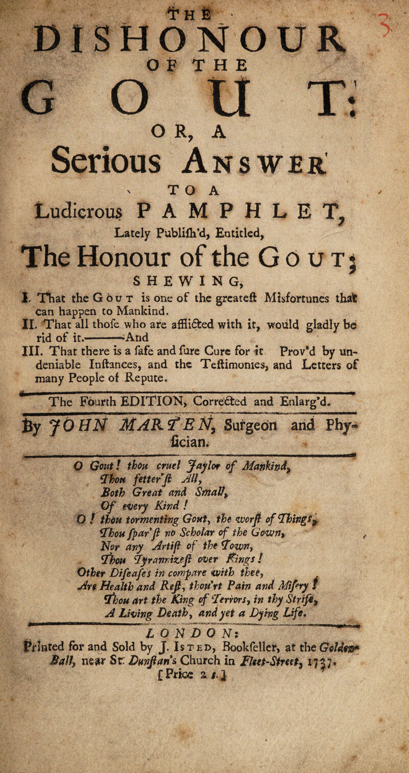 Th & • DISHONOUR OF THE gout-: O R, A Serious Answer > T O A Ludicrous PAMPHLET, Lately Publifh’d, Entitled, The Honour of the Gout; SHEWING, 1 That the Gout is one of the greateft Misfortunes that can happen to Mankind. II. That all thofe who are afflidfced with it, would gladly be rid of it.—-^And III. That there is a fafe and fare Cure for it Prov'd by un¬ deniable Inftanees, and the Teftimomes, and Letters of many People of Repute. ^ The Fourth EDITION, Corrected and Enlarg’d, By JOHN MARS?EN9 Surgeon and Pby-* fician. . ....... ■ n.,. Mlrtl O Gout! thou cruel Jaylor of Mankind, Thou fetter ft Ally Both Great and Smalt, Of every Kind ! O / thou tormenting Gouty the nvorft of Things9 Thou fparft no Scholar of the Gown, Nor any Artif of the Town, Thou Tyrannize ft over fangs! Other Difeafes in compare with thee, Are Health and Reft, thou'rt Pain and Miftry t Thou art the King of Terrors, in thy Strife, A Living Death, and yet a Dying Life. —'' • - i — fn~n-awmi, f, L r-■nr itr nM.a_Lt * LONDON: tainted for and Sold by J. Is t ed, Booldeller, at the Golde®* Ball, near Sr Dunftans Church in Fleet-Street^ 17-37* l Price % s. 1