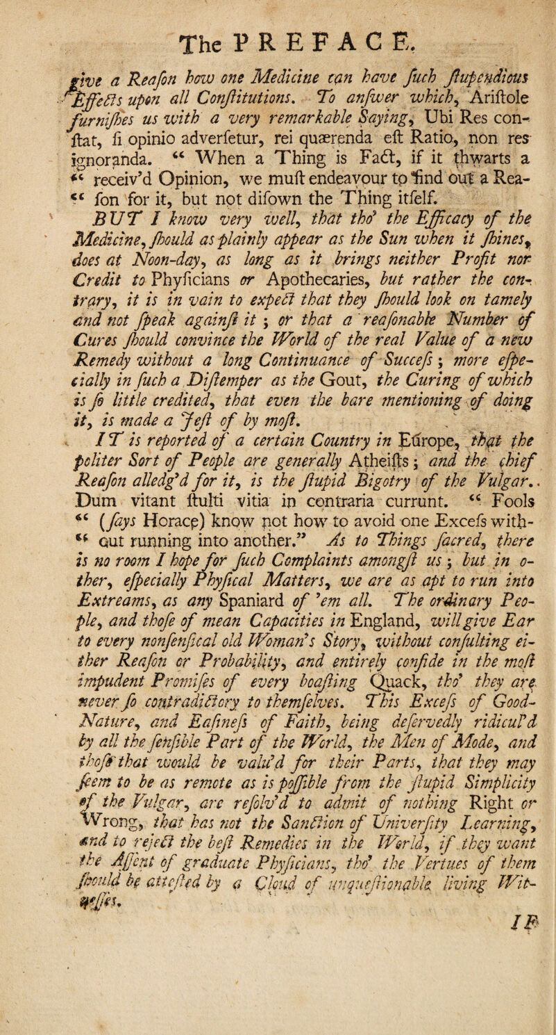 give a Reafon how one Medicine tan have fuch Jhtpendiom 'jEffetls upon all Conftitutions. To anfiwer which, Ariftole furnijhes us with a very remarkable Saying, Ubi Res con- ftat, ft opinio adverfetur, rei quaerenda eft Ratio, non res ignoranda. “ When a Thing is Fadt, if it thwarts a f« receiv'd Opinion, we muft endeavour tp lind out a Rea- fon for it, but npt difown the Thing itfelf. BUT I know very well, that thd‘ the Efficacy of the Medicine, Jhould as plainly appear as the Sun ivhen it Jhinesy does at Noon-day, as long as it brings neither Profit nor Credit to Phyficians or Apothecaries, but rather the con- trary, it is in vain to expedi that they Jhould look on tamely end not /peak againft it ; or that a reafonabbe Number of Cures Jhould convince the World of the real Value of a new Remedy without a long Continuance of Succefs ; more efpe- dally in fuch a Difiemper as the Gout, the Curing of which is fi little credited, that even the bare mentioning of doing id is made a feft of by mofi. IT is reported of a certain Country in Europe, that the politer Sort of People are generally Atheifts ; and the chief Reafon alledg’d for it, is the fiupid Bigotry of the Vulgar.. Dum vitant ftuiti vitia in contraria currunt. “ Fools (fays Horacp) know pot how to avoid one Excefs with- €( out running into another.” As to Things facred, there is no room I hopefor fuch Complaints amongfi us ; but in o- ther, efpe dally Phyjical Matters, we are as apt to run into Estreams, as any Spaniard of ’em all. The ordinary Peo¬ ple, and thofie of mean Capacities in England, will give Ear to every nonfenfical old Womans Story, without conjulting ei¬ ther Reafon or Probability, and entirely confide in the modi impudent Promifis of every boafling Quack, tho9 they arc never fo contradictory to themfelves. This Excefs of Good- Nature, and Eafinefs of Faith, being defervedly ridicuTd by all the fenfible Part of the World, the Men of Mode, and ihof that would be valu’d, for their Parts, that they may fiem to be as remote as is pojfible from the fiupid Simplicity rf the Vulgar, arc refold’d to admit of nothing Right or Wrong, that has not the Sanction of Univerfity Learning, md to reject the befit Remedies in the World, if they want the Afifint of graduate Phyficians, tho9 the Vertices of them Jhould be atiefled by a Qhnd of unqnefUonable living Wit-