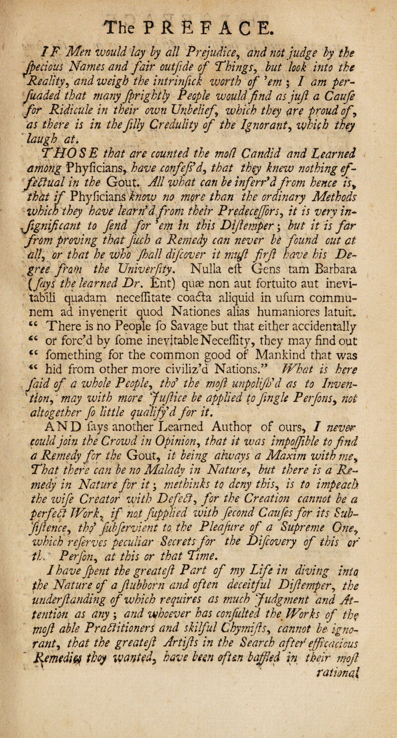 IF Men would lay by all Prejudice, and not judge by the Jpecious Names and fair outfide of Things, but look into the Reality, and weigh the intrinfick worth of ’em ; I am per- funded that many fprightly People would find as juft a Caufe for Ridicule in their own Unbelief which they are proud of, as there is in the filly Credulity of the Ignorant, which they laugh aU THO S E that are counted the mod Candid and Learned among Phyficians, have confefs’d, that they knew nothing ef¬ fectual in the Gout. All what can be inferred from hence is, that if Fhyhcum know no more than the ordinary Methods which they have learn’d from their Predecejfors, it is very in¬ significant to fend for *em hi this Diftemper; but it is far from proving that J'uch a Remedy can never be found out at all, or that he who Jhall difcover it nnft firft have his De¬ gree from the Univerfity. Nulla eft Gens tam Barbara (fays the learned Dr. Ent) quae non aut fortuito aut inevi- tabili quadam neceftitate coadta aliquid in ufum com mu- nem ad invenerit quod Nationes alias humaniores latuit. <c There is no People fo Savage but that either accidentally <c or forc’d by fome inevitable Neceftity, they may find out “ fomething for the common good of Mankind that was iC hid from other more civiliz’d Nations.” What is here faid of a whole People, tho’ the moft unpolifh’d as to Inven- 1 tlon,' may with more Juftice be applied to fingle Perfons, not altogether fo little qualify’d for it. AND fays another Learned Author of ours, I never could join the Crovad in Opinion, that it was impojfible to find a Remedy for the Gout, it being always a Maxim with me, That there can be no Malady in Nature, but there is a Re¬ medy in Nature for it; methinks to deny this, is to impeach the wife Creator with DefeCt, for the Creation cannot be a perfect Work, if not fupplied zuith fecond Caufes for its Sub- fiftence, tho’ fubfervient to. the Pleafure of a Supreme One, which referves peculiar Secretsfor the Dificovery of this or iL Per fin, at this or that Time. I have fpent the great eft Part of my Life in diving into, the Nature of a ftubborn and often deceitful Diftemper, the underftanding of which requires as much Judgment and At¬ tention as any ; and whoever has confuted the\ Works of thq moft able Practitioners and skilful Chymifts, cannot be igno¬ rant, that the great eft Artifts in the Search after1 efficacious Remedies thoy wanted^ have been often baffled in their moft rational