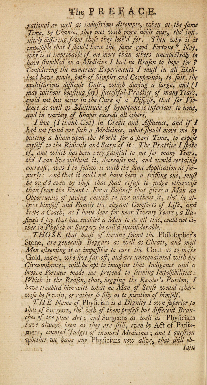 rational as- well as indufrious Attempts, when at- the fame time, by Chance,. .they met with mere noble ones, tpo’ infi¬ nitely differing from thofe they look'd for. ■ Then why is it impoffible that I jhould have the fame good Fortune ? Nay, why is it improbable of me more than others unexpectedly to have fumbled on a Medicine 1 had no Reafon to hope for f Confdering the numerous Experiments I mufl in all likeli¬ hood have made, both of Simples ,and Compounds, to fuit the vmltifarious difficult Cafes, which during a large, and (I may without hoof ing fay) fuccefsful Prafitue of many Tears, ..could not but occur in the Cure of a Df/elafe^ that for Vio¬ lence as well as Multitude of Symptoms is inferiour to none7 .and in variety of Shapes exceeds all others. I live (I thank God) in Credit and Affluence, and if 1 fad not found out fuch a Medicines, what Jhould move me by putting a Sham upon the World for a fort Time, to expofe gnyfelf to the Ridicule and Scorn of it: The Practice I [poke of, and which has been very gainful to me for many Years, thC I can live without it, deereafes not, and would certainly encredfe, was 1 to follow it with the fame Application as for¬ merly : Jnd that it could not have been a trifling one, muff be own'd even by thofe that fall refufe to judge other wife than from the Event: For a Bufinefs that gives a Man an Opportunity of faving enough to live without it, thC he al¬ lows himfelf and Family the elegant Comforts of Life, and keeps a Coach, as I have done for, near Twenty Years; a Bu- finefs I jay that has enabled a Man to do all this, could not ei¬ ther in Phyfick or Surgery be call'd inconfulerable. THOSE that boaf of having found the Philofopher’s . Stone, are generally Beggars as well as Cheats, and moji Men ejleeming it as impoffible to cure the Gout as to make Gold, many, who live far off, and are unacquainted with my Cinumflances, will be apt to imagine that Indigence and a broken Fortune made me pretend to feeming Impoffibilities: Which is the Reafon, that, begging the Reader's Pardon, I have troubled hi?n with what no Man of Senfe would offer- wife befo vain, or rather fo filly as to.mention of himfelf THE Name of Phyfician is a Dignity I own fuperior Ja that of Surgeon, tho' both of them profefs but different Bran¬ ches ef the fame Art; and Surgeons as well as Phyficians have always been as they are fill, even by A 61 of Parlia¬ ment, counted Judges of inward Medicines; and I queflion ijjhether we have any Phyficians now aliye3 that will ob-