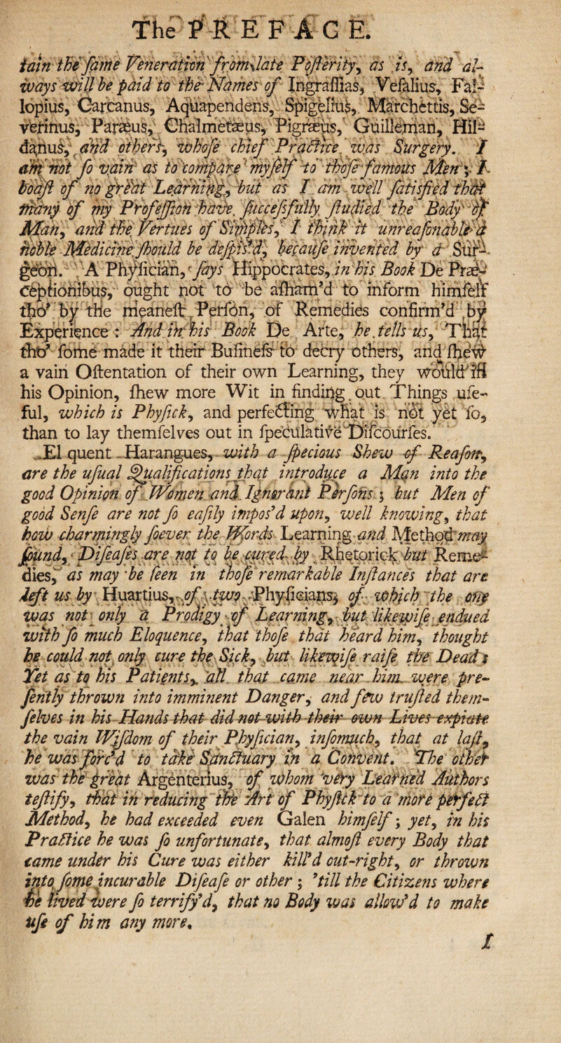 tain the fame Veneration firomAate Pofierity, as i'f% and al¬ ways will be paid to the'Names of Ingraffias, Vdalius, Fal¬ lopius, Oarcanus, Aquapendens, Spigelius, Marchettis, Se¬ verinus, Paraeus, Chalmetaeus, Pigheus,' Guillefnan, Hil- danus, and others, whofe chief Practice was Surgery. I a$fmt fo v:ain: as to compare: myfelf to thofe famoits Men \fl- • yn X UV>, T 7 1 . T ' 77 l* . * r 1 . 7 r W and the Vertues of Sniffles, / think it unreafinablt d noble Medicine Jhould be defipNd, becaufe invented by a Sur¬ geon. A Phylieiaii,fays Hippocrates, in his Book De ttafe Ceptionibus, ought not to be afham’d to inform himfeif tho* by the meaneft Peifon, of Remedies confirm’d \ by Experience •: Mdinfhis Book De Arte, be Jells us. Tiki thtf forhe made it their Bufinefr to decry others, and drew a vain Qftentation of their own Learning, they would his Opinion, fhew more Wit in finding , out Things ufe- ful, which is Phyfick, and perfedling what is hot yet fo5 than to lay themfelves out in fpeculative Difcourfes. T1 quent.. Harangues, with a fpecious Shew of Re a fir, are the ufuql Qualifications that introduce a Mein into the good Opinion of Women and Ignorant Per fins ; but Men of good Senfe are not fi eafily impos'd upon, well knowing, that how charmingly fiever the Words Learning and Methodw^y ffiund,^ Difeafes are nop to be curedfiy. Rhetoriclc.-to Reme¬ dies, as may *be feen in thofie remarkable Injlances that are deft us hy\ Huartius^^p|fc^.yPhy<ieia^ of which the ofiy was not only a Prodigy of Learning, but dikewife endued •with fo much Eloquence, that thofie that heard him, thought he could not only cure the Sick, but likewife raifie the Dead s Yet as to his Patient s% 'all that came near him, were pre- feritiy thrown into imminent Danger, and fieiv trujled them¬ felves in his Hands that did not with their own Lines expiate the vain Wifdom of their P.hyfician, infomuch, that at laJL he was fordd to take Spnftuary In a Convent. Yhe owef was the great Argenterius, of whom very Learned Authors tefiify, that in reducing me Art of Phyfickto a more perfect Method, he had exceeded even Galen himfielfi; yet, in his Practice he was fo unfortunate, that almojl every Body that tame under his Cure was either kill'd out-right, or thrown into fiome incurable Difeafe or other; 9till the Citizens when ie lived were fio terrify d, that no Body was allow'd to make ufi of him any more,