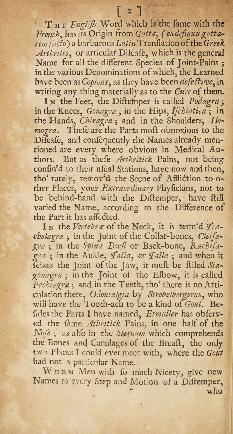 The Engl'Jh Word which is the fame with the French, has its Origin from Quit a, (exdefluxu gutt a- timfatto) a barbarous Latin Tranflation of the Greek Arthritis, or articular Difeafe, which is the general Name for all the different Species of Joint-Pains $ in the various Denominations of which? the Learned have been as Copious, as they have been defeblive^ in writing any thing materially as to the CuYe of them. I n the Feet, the Diftetnper is called Podagra j in the Knees, Gonagrain the Hips, Jfchiatica j in the Hands, Chiragra ; and in the Shoulders, Ho- tnogra. Theie are the Parts moft obnoxious to the Difeafe, and confequently the Names already men¬ tioned are every where obvious in Medical Au¬ thors. But as thefe Arthritick Pains, not being confin'd to their ufual Stations, have now and then, tho' rarely, removed the Scene of Affliction to o- ther Places, your Extraordinary Phyficians, not to be behind-hand with the Diftemper, have ftifl varied the Name, according to the Difference of the Part it has affedled. I n the Vertebrae of the Neck, it is term'd Fra- chelagra ; in the Joint of the Collar-bones, Cleifa- gra , in the Spina Dorfi or Back-bone, Rachifa- gra ; in the Ankle, f’aHa, or Falla ; and when it feizes the Joint of the Jaw, it mu ft be ftiled Si a- gonagra , in the Joint of the Elbow, ’it is called Pecbiagra ; and in the Teeth, tho' there is no Arti¬ culation there, Odontalgia by Strobelbergerus, who will have the Tooth-ach to be a kind of Gout. Be¬ sides the P.avts I have named, Etmuller has obferv- ed the fame Athntick Pains, in one half of the Nofe • as alfo in the Sternum which comprehends the Bones and Cartilages of the Breaft, the only two Places I could ever meet with, where the Gout had not a particular Name. When Men with fo much Nicety, give new Names to every Step and Motion of a Diftemper, ~ who