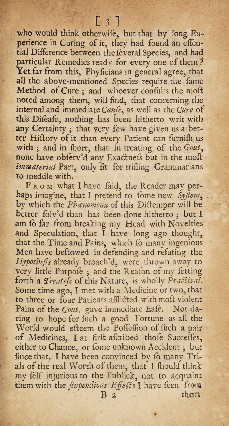 who would think otherwife, but that by long Ex¬ perience in Curing of it, they had found an eflfen- tial Difference between thefeveral Species, and had Particular Remedies ready for every one of them ?* ret far from this, Phyficians in general agree, that all the above-mentioned Species require the fame Method of Cure $ and whoever confults the moft noted among them, will find, that concerning the internal and immediate Caufe, as well as the Cure of this Difeafe, nothing has been hitherto writ with any Certainty ; that very few have given us a bet¬ ter Hiftory of it than every Patient can furnifh us with ; and in fbort, that in treating of the Gout9 none have obferv'd any Exa&nefs but in the moft immaterial Part, only fit for trifling Grammarians to meddle with. From what I have Paid, the Reader may per¬ haps imagine, that I pretend to fbme new Syftem, by which the Phenomena of this Diftemper will be better Iblv’d than has been done hitherto ; but I am fo far from breaking my Head with Novelties and Speculation, that I have long ago thought, that the Time and Pains, which fo many ingenious Men have beftowed in defending and refuting the Hypothefis already broach’d, were thrown away to very little Purpofe , and the Reafon of my letting forth a iTreat ije of this Nature, is wholly Practical. Some time ago, I met with a Medicine or two, that to three or four Patients afflidled with moft violent Pains of the Gout, gave immediate Eafe. Not da¬ ring to hope for fuch a good Fortune as all the World would efteem the Poffeffion of fuch a pair of Medicines, I at firft aicribed thofe Succefles, either to Chance, or fome unknown Accident • but fince that, I have been convinced by lo many Tri¬ als of the real Worth of them, that I fhould think my lelf injurious to the Fublick, not to acquaint them with the fiupendious Effects I have feen from B z thcco