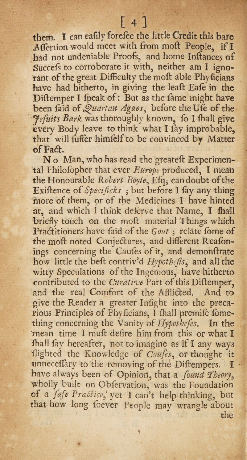 them. I can eafily forelee the little Credit this bare Aflertion would meet with from moft People, if I had not undeniable Proofs, and home Inftances of Succels to corroborate it with, neither am I igno¬ rant of the great Difficulty the moft able Phyficians have had hitherto, in giving the leaft Eale in the Diftemper I fpeak of: But as the fame might have been laid of Quartan Agues, before the Ule of the Jefuits Bark was thoroughly known, fo I fhall give every Body leave to think what I lay improbable, that will fuffer himfelf to be convinced by Matter ofFacft. N o Man, who has read the greateft Experimen¬ tal Fhilofcpher that ever Europe produced, I mean the Honourable Robert Boyle, Efq; can doubt of the Exiftence of Qpecificks , but before I lay any thing more of them, or of the Medicines I have hinted at, and which I think deferve that Name, I lhall briefly touch on the moft material Things which Practitioners have faid of the Gout ; relate lome of the moft noted Conjectures, and different Realon- ings concerning the Caules of it, and demonftrate how little the beft contriv’d Hypothecs, and all the witty Speculations of the Ingenious, have hitherto contributed to the Curative Part of this Diftemper, and the real Comfort of the Afflicted. And to give the Reader a greater Infight into the preca¬ rious Principles of Phyficians, I fhall premiie lome- thing concerning the Vanity of Hypothefes. In the mean time I muft defire him from this or what I fhall lay hereafter, not to imagine as if I any ways flighted the Knowledge of Caufes, or thought it unneceffary to the removing of the Diftempers. I have always been of Opinioil^ that a found 'theory, wholly built on Obfervation, was the Foundation of a fafe Practiceyet I can’t help thinking, but that how long fib ever People may wrangle about