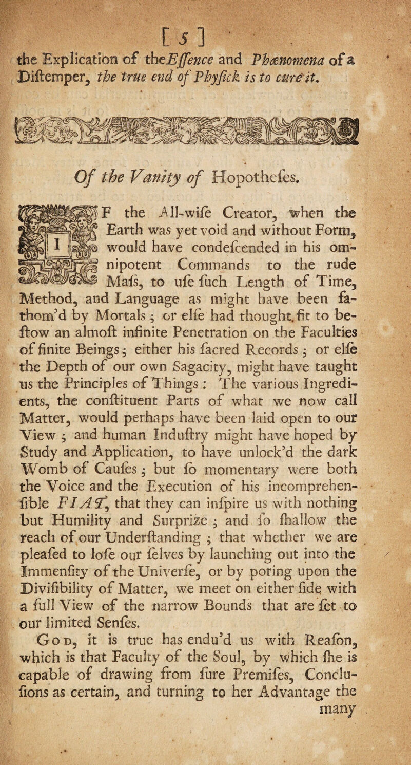 m the Explication of theEfence and Phenomena of a Biftemper, the true end of Phyfick is to cure it. Of the Vanity of Hopothefes. F the .All-wile Creator, when the Earth was yet void and without Form, would have condefcended in his om¬ nipotent Commands to the rude Mafs, to ufe fuch Length of Time, Method, and Language as might have been fa¬ thom’d by Mortals; or elfe had thought, fit to be¬ llow an almoft infinite Penetration on the Faculties of finite Beings, either his facred Records, or elfe the Depth of our own Sagacity, might have taught us the Principles of Things: The various Ingredi¬ ents, the conflituent Parts of what we now call Matter, would perhaps have been laid open to our View ; and human Induftry might have hoped by Study and Application, to have unlock’d the dark Womb of Caufes • but fb momentary were both the Voice and the Execution of his incomprehen- fible FI AST, that they can infpire us with nothing but Humility and Surprize ; and fo (hallow the reach of our Underflanding ; that whether we are pleafed to lode our felves by launching out into the Immenfity of the Univerfe, or by poring upon the Divifibility of Matter, we meet on either fide with a full View of the narrow Bounds that are let to our limited Senfes. God, it is true has endu’d us with Reaibn, which is that Faculty of the Soul, by which fhe is capable of drawing from fure Premifes, Conclu- fions as certain, and turning to her Advantage the many