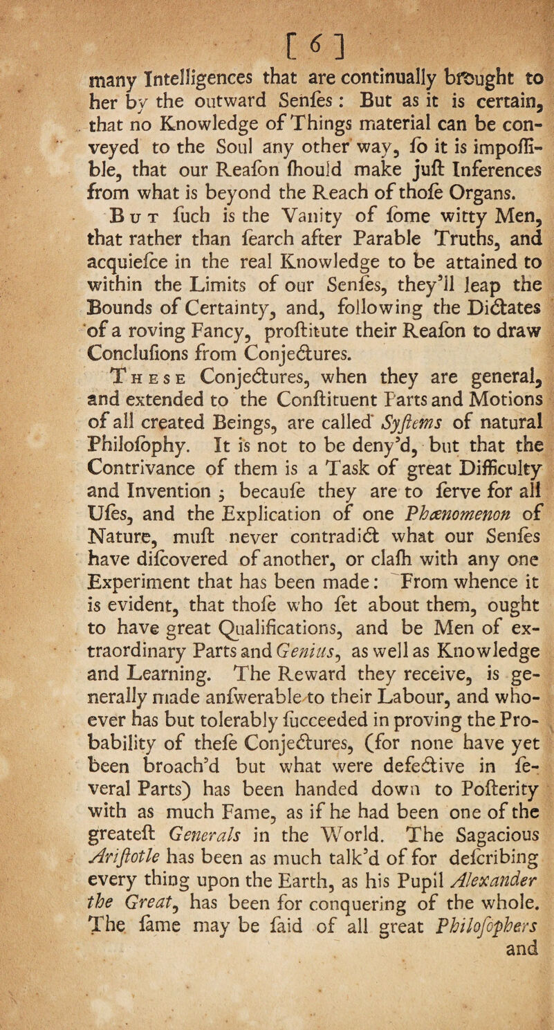 [«] many Intelligences that are continually bought to her by the outward Senles : But as it is certain, that no Knowledge of Things material can be con¬ veyed to the Soul any other way, lo it is impoffi- ble, that our Realbn Ihould make juft Inferences from what is beyond the Reach of thole Organs. But fuch is the Vanity of lome witty Men, that rather than fearch after Parable Truths, and acquiefce in the real Knowledge to be attained to within the Limits of our Senles, they’ll leap the Bounds of Certainty, and, following the Dictates of a roving Fancy, proftitute their Realbn to draw Conclufions from Conjectures. These Conjectures, when they are general, and extended to the Conftituent Parts and Motions of all created Beings, are called* Syftems of natural Philolophy. It is not to be deny’d, but that the Contrivance of them is a Task of great Difficulty and Invention 3 becaule they are to lerve for all Ules, and the Explication of one Phenomenon of Nature, muft never contradict what our Senles have dilcovered of another, or clafh with any one Experiment that has been made: From whence it is evident, that thole who fet about them, ought to have great Qualifications, and be Men of ex¬ traordinary Parts and Genius, as well as Knowledge and Learning. The Reward they receive, is ge¬ nerally made anfwerable to their Labour, and who¬ ever has but tolerably fucceeded in proving the Pro¬ bability of thele Conjectures, (for none have yet been broach'd but what were defective in fe- veral Parts) has been handed down to Pofterity with as much Fame, as if he had been one of the greateft Generals in the World. The Sagacious Arifiotle has been as much talk’d of for delcribing every thing upon the Earth, as his Pupil Alexander the Great, has been for conquering of the whole. The lame may be laid of all great Philofophers and