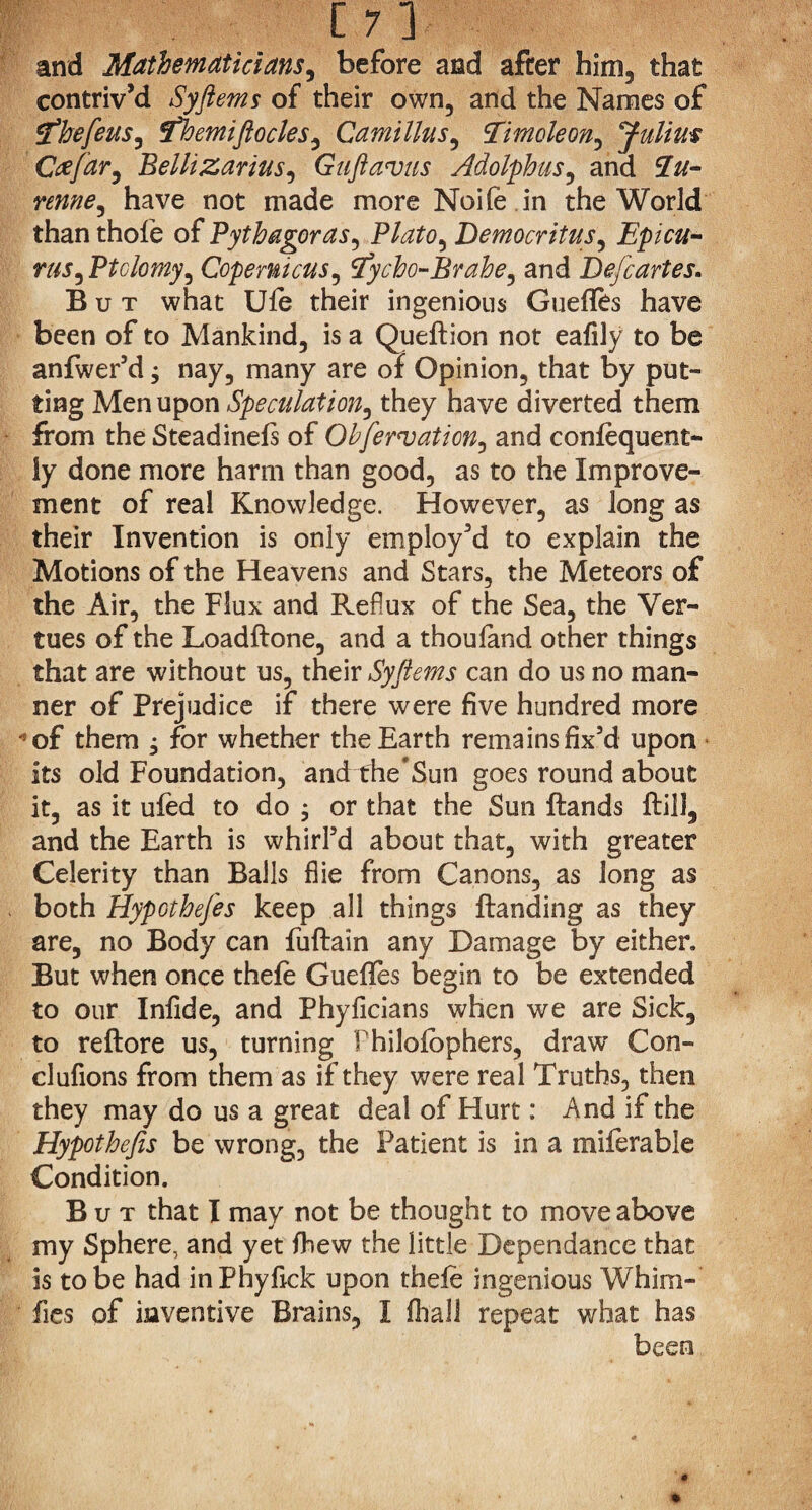 Jp ] and Mathematicians, before and after him, that contriv’d Syftems of their own, and the Names of tfhefeus, fhemiftocles, Camillas, Ttmoleon, Julius Ctffar, Bellizarius^ Guftavus Adolphus, and 2#- renne, have not made more Noifedn the World than thofe of Pythagoras, Plato^ Democritus, Epicu- rus^Ptclomy, Copernicus, tfycho-Brahe, and De/cartes. But what Ufe their ingenious Guefles have been of to Mankind, is a Queftion not eafily to be anfwer’d; nay, many are of Opinion, that by put¬ ting Men upon Speculation, they have diverted them from the Stead inefs of Observation, and confequent- ly done more harm than good, as to the Improve¬ ment of real Knowledge. However, as long as their Invention is only employ’d to explain the Motions of the Heavens and Stars, the Meteors of the Air, the Flux and Reflux of the Sea, the Ver- tues of the Loadftone, and a thoufand other things that are without us, their Syftems can do us no man¬ ner of Prejudice if there were five hundred more *of them j for whether the Earth remains fix’d upon its old Foundation, and the’Sun goes round about it, as it ufed to do , or that the Sun ftands Hill, and the Earth is whirl’d about that, with greater Celerity than Balls flie from Canons, as long as both HypGthefes keep all things {landing as they are, no Body can fuftain any Damage by either. But when once thefe Guefles begin to be extended to our Infide, and Phyficians when we are Sick, to reflore us, turning Philofbphers, draw Con- clufions from them as if they were real Truths, then they may do us a great deal of Hurt: And if the Hypothefis be wrong, the Patient is in a miferable Condition. But that I may not be thought to move above my Sphere, and yet fhew the little Dependance that is to be had inPhyfick upon thefe ingenious Whim-’ fies of inventive Brains, I fhali repeat what has been