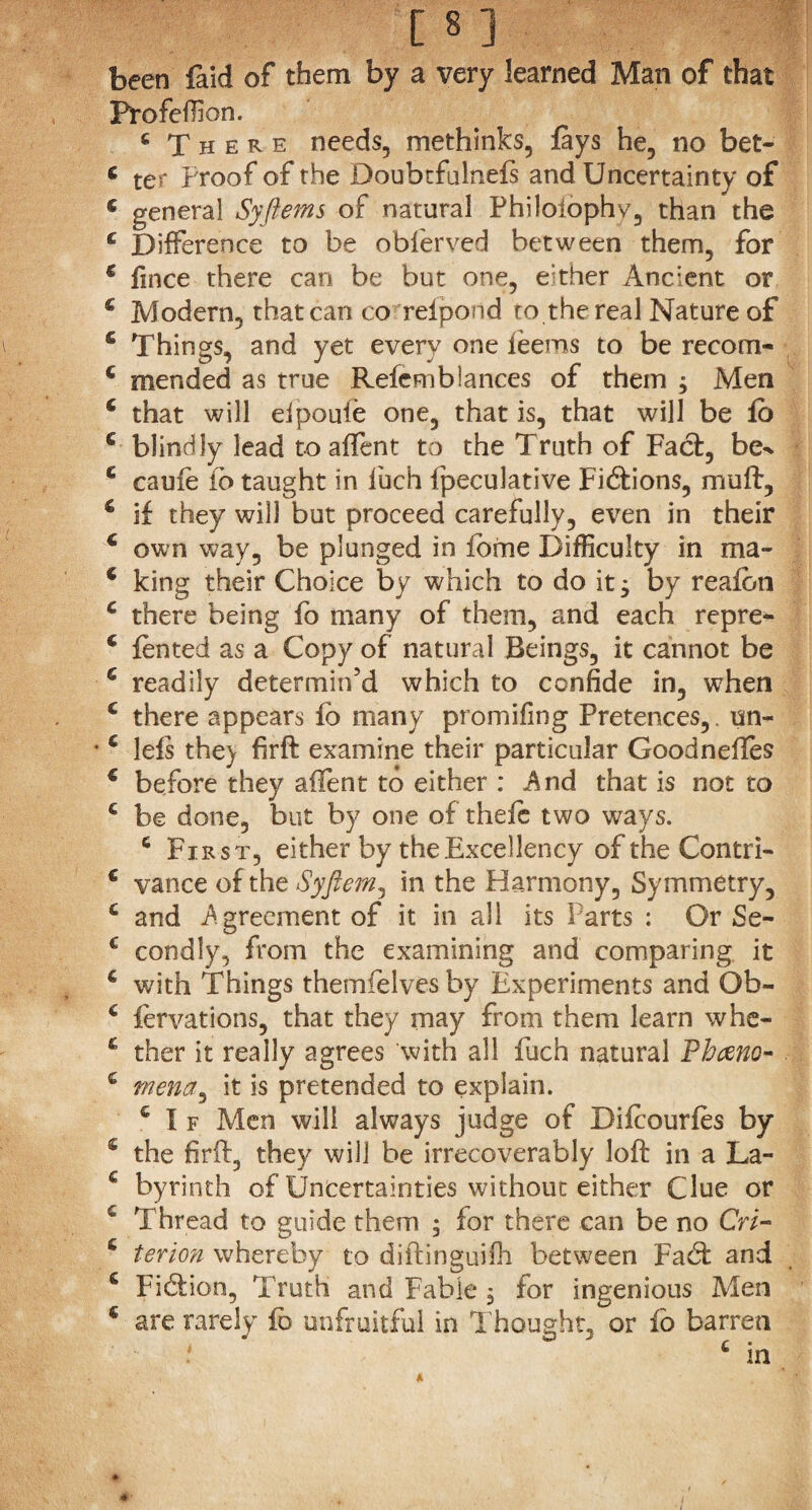 been laid of them by a very learned Man of that Profeffion. c There needs, methinks, lays he, no bet- c ter Proof of the Doubtfulnefs and Uncertainty of s general Syftems of natural Philoiophv, than the c Difference to be obferved between them, for c fmce there can be but one, either Ancient or £ Modern, that can co reipond to the real Nature of 5 Things, and yet every one ieems to be recom- c mended as true Refcmblances of them $ Men £ that will eipoufe one, that is, that will be lo c blindly lead to affent to the Truth of Fact, be^ £ caufe fb taught in fuch fpeculative Fidions, muff, £ if they will but proceed carefully, even in their £ own way, be plunged in fome Difficulty in ma- £ king their Choice by which to do it 3 by realon £ there being fo many of them, and each repre- c fented as a Copy of natural Beings, it cannot be £ readily determin’d which to confide in, when £ there appears lb many promifing Pretences, un- £ lels the) firft examine their particular Goodneffes £ before they affent to either : And that is not to £ be done, but by one of theie two ways. 6 First, either by the Excellency of the C'ontri- £ vance of the Syfiem, in the Harmony, Symmetry, £ and Agreement of it in all its Parts : Or Se- c condly, from the examining and comparing it £ with Things themfelvesby Experiments and Ob- £ fervations, that they may from them learn whe- £ ther it really agrees with all fuch natural Phceno- £ mena^ it is pretended to explain. £ I f Men will always judge of Difcourfes by £ the firft, they will be irrecoverably loft in a La- £ byrinth of Uncertainties without either Clue or £ Thread to guide them ; for there can be no CW- £ tenon whereby to diftinguiih between Fad and £ Fidion, Truth and Fable $ for ingenious Men c are rarely fo unfruitful in Thought, or fo barren * A