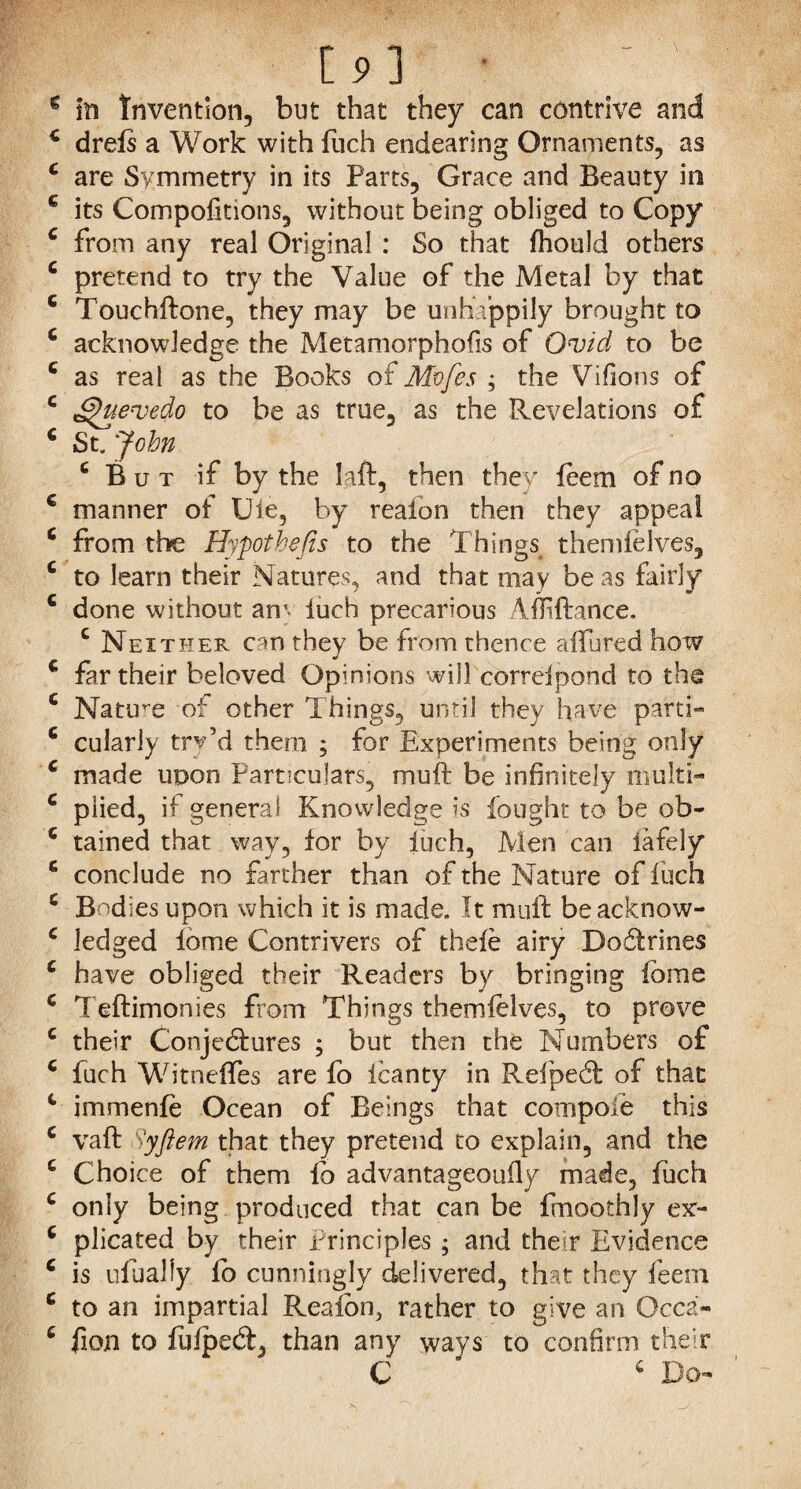 g in Invention, but that they can contrive and 2 drefs a Work with fuch endearing Ornaments, as 2 are Symmetry in its Parts, Grace and Beauty in 2 its Compofitions, without being obliged to Copy 2 from any real Original : So that fhould others c pretend to try the Value of the Metal by that 2 Touchftone, they may be unhappily brought to 2 acknowledge the Metamorphofis of Ovid to be c as real as the Books of Mvfes ; the Villons of 2 ^uevedo to be as true, as the Revelations of 2 St. John ‘ But if by the laft, then they feem of no 2 manner of Uie, by reafon then they appeal 2 from the Hypothecs to the Things themfelves, 2 to learn their Natures, and that may be as fairly 2 done without am iuch precarious AEiftarice. c Neither can they be from thence affured how 2 far their beloved Opinions will correipond to the 2 Nature of other Things, until they have parti- 2 cularly try’d them ; for Experiments being only 2 made upon Particulars, muft be infinitely multi- 2 plied, if genera! Knowledge is fought to be ob- 2 tained that way, for by fuch, Men can iafely 2 conclude no farther than of the Nature of iuch 2 Bodies upon which it is made. It muft beacknow- 2 ledged fome Contrivers of thefe airy Boftrines 2 have obliged their Readers by bringing ibme 2 Teftimonies Bom Things themielves, to prove 2 their Conjectures ; but then the Numbers of 2 fuch Witneffes are fo icanty in RefpeCt of that 2 immenfe Ocean of Beings that compoie this 2 vaft Syftem that they pretend to explain, and the 2 Choice of them fo advantageouily made, fuch 2 only being produced that can be fmoothly ex- 2 plicated by their Principles ; and them Evidence 2 is ufually ib cunningly delivered, that they feem o give an Occa- to confirm their 2 Do to an impartial Realon, rather 2 fion to fulped, than any ways C