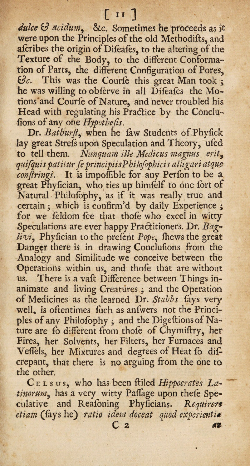 duke $3 acidum, &c. Sometimes he proceeds as it were upon the Principles of the old Methodifts, and afcribes the origin of Difoafes, to the altering of the Texture of the Body, to the different Conforma¬ tion of Parts, the different Configuration of Pores, £s)c. This was the Courfo this great Man took $ he was willing to obferve in all Difoafes the Mo- tions'and Courfe of Nature, and never troubled his Head with regulating his Practice by the Conclu- fions of any one Hypothefis. Dr. Bathurft, when he law Students of Phyfick lay great Strels upon Speculation and Theory, ufod to tell them. Nunquam tile Medicus magnus erit9 quifquis pat it ur fe principiisPhilofophicis alligariatqm conftringi. It is impoffible for any Perfon to be a great Phyfician, who ties up himfolf to one fort of Natural Philofophy, as if it was really true and certain $ which is confirm’d by daily Experience ; for we foldom foe that thofo who excel in witty Speculations are ever happy Pra&itioners. Dr. Bag- livi) Phyfician to the prefofit Pope, fhews the great Danger there is in drawing Conclufions from the Analogy and Similitude we conceive between the Operations within us, and thofo that are without us. There is a vaft Difference between Things in¬ animate and living Creatures ; and the Operation of Medicines as the learned Dr. Stubbs lays very well, is oftentimes liich as anfwers not the Princi¬ ples of any Philofophy , and the Digeftionsof Na¬ ture are fo different from thofo of Chymiftry, her Fires, her Solvents, her Filters, her Furnaces and Veffels, her Mixtures and degrees of Heat fo difo crepant, that there is no arguing from the one to the other. Celsus, who has been ftiled Hippocrates La~ tinorum, has a very witty Paffage upon thefo Spe¬ culative and Reafoning Phyficians. Kequirere etiam (lays he) ratio idem doceat quod experienti*