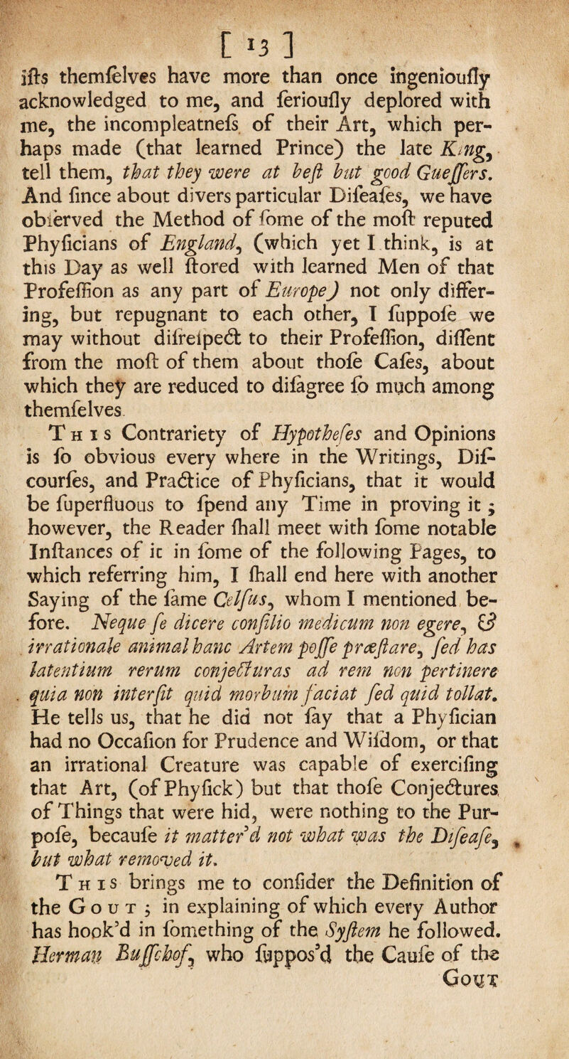 ifts themfelves have more than once ingenioufly acknowledged to me, and ferioufly deplored with me, the incompleatnefs of their Art, which per¬ haps made (that learned Prince) the late King, tell them, that they were at heft hut good Guejjers. And fince about divers particular Difeafes, we have obierved the Method of fome of the moft reputed Phyficians of England, (which yet I think, is at this Day as well ftored with learned Men of that ProfefHon as any part of Europe) not only differ¬ ing, but repugnant to each other, I fuppofe we may without dilreiped to their Profefiion, diflent from the moft of them about thofe Cafes, about which they are reduced to difagree fb miich among themfelves This Contrariety of Hypotheses and Opinions is fo obvious every where in the Writings, Dife courfes, and Pradice of Phyficians, that it would be fuperfluous to fpend any Time in proving it ; however, the Reader fhall meet with fbme notable Inftances of it in feme of the following Pages, to which referring him, I fhall end here with another Saying of the fame Cel fas, whom I mentioned be¬ fore. Neque fe die ere confilio medicum non egere, id inationale animal banc Artem poffe preeftare, fed has latentium rerum conjeffiuras ad rem non pertinere . quia non inter ft quid morhum fact at fed quid toll at. He tells us, that he did not fay that a Phyfician had no Occafion for Prudence and Wildom, or that an irrational Creature was capable of exercifing that Art, (of Phyfick) but that thofe Conjedures, of Things that were hid, were nothing to the Pur- pofe, becaufe it matter d not what was the Difeafe, but what removed it. This brings me to confider the Definition of the Gout; in explaining of which every Author has hook’d in fomething of the Syftem he followed. Herman Buffchof,\ who fyppos’d the Caufe of the Gout
