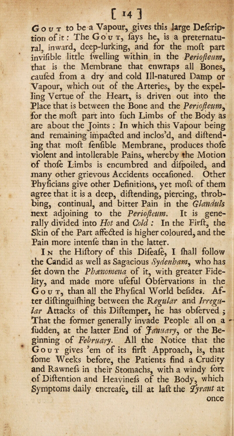 Gout to be a Vapour, gives this large Defcrip- tionofit: The Gout, fays he, is a preternatu¬ ral, inward, deep-lurking, and for the moft part Invifible little {welling within in the Periofteum, that is the Membrane that enwraps all Bones, caufed from a dry and cold Ill-natured Damp or Vapour, which out of the Arteries, by the expel¬ ling Vertue of the Heart, is driven out into the Place that is between the Bone and the Periofteum, for the moft part into luch Limbs of the Body as are about the Joints : In which this Vapour being and remaining impacted and inclos’d, and defend¬ ing that moft fenfible Membrane, produces thole violent and intollerable Pains, whereby the Motion of thofe Limbs is encumbred and difpoiled, and many other grievous Accidents occafioned. Other Phyficians give other Definitions, yet moft of them agree that it is a deep, diftending, piercing, throb¬ bing, continual, and bitter Pain in the Glanduls next adjoining to the Periofteum. It is gene¬ rally divided into Hot and Cold : In the Firft, the Skin of the Part affe&ed is higher coloured, and the Pain more intenle than in the latter. I n the Hiftory of this Difeafe, I fhall follow the Candid as well as Sagacious Sydenham, who has let down the Phenomena of it, with greater Fide¬ lity, and made more ufeful Obiervations in the Gout, than all the Phyfical World befides. Af¬ ter diftinguilhing between the Regular and Irregu¬ lar Attacks of this Diftemper, he has oblerved ; That the former generally invade People all on a ludden, at the latter End of January, or the Be¬ ginning of February. All the Notice that the Gout gives ’em of its firft Approach, is, that fome Weeks before, the Patients find a Crudity and Rawnefs in their Stomachs, with a windy lort of Diftention and Heavinefs of the Body, which Symptoms daily encreale, till at laft the tyrant at once