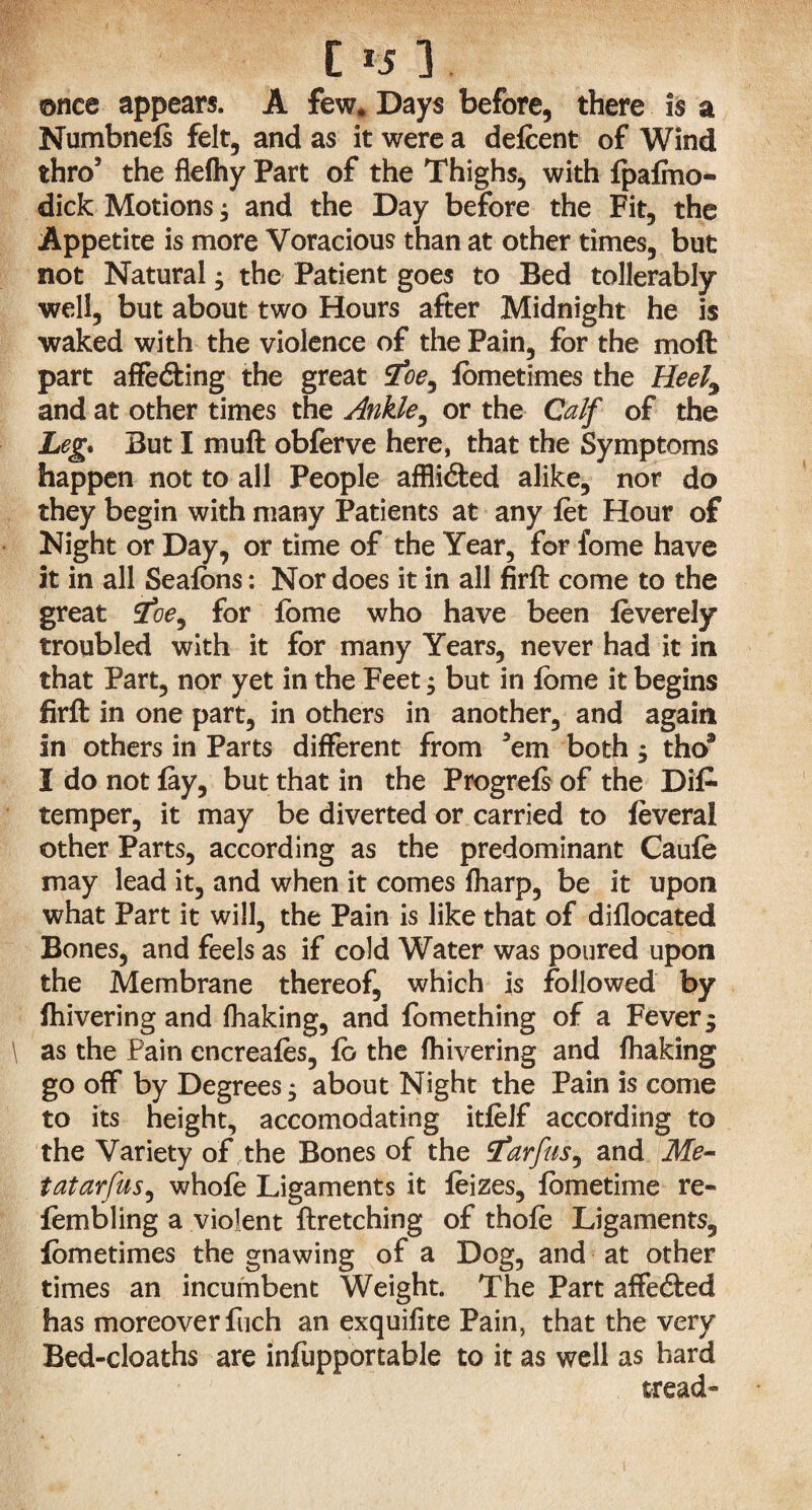 C *5 3. ©nee appears. A few. Days before, there is a Numbnefs felt, and as it were a defeent of Wind thro5 the flefhy Part of the Thighs, with fpafmo- dick Motions ; and the Day before the Fit, the Appetite is more Voracious than at other times, but not Natural; the Patient goes to Bed tollerably well, but about two Hours after Midnight he is waked with the violence of the Pain, for the moft part affedting the great 2oe, lometimes the Heel9 and at other times the Ankle, or the Calf of the Leg. But I muft obferve here, that the Symptoms happen not to all People afflidted alike, nor do they begin with many Patients at any fet Hour of Night or Day, or time of the Year, for fome have it in all Seafbns: Nor does it in all firft come to the great ioe9 for fome who have been leverely troubled with it for many Years, never had it in that Part, nor yet in the Feet; but in lome it begins firft in one part, in others in another, and again In others in Parts different from ’em both ; tho® I do not fay, but that in the Progrefs of the Dis¬ temper, it may be diverted or carried to feveral other Parts, according as the predominant Caufe may lead it, and when it comes fliarp, be it upon what Part it will, the Pain is like that of diflocated Bones, and feels as if cold Water was poured upon the Membrane thereof, which is followed by ihivering and fhaking, and fomething of a Fever 3 \ as the Pain encreafes, fo the fhivering and fhaking go off by Degrees; about Night the Pain is come to its height, accomodating itfeif according to the Variety of the Bones of the Sarfus9 and Me- tatarfus, whole Ligaments it feizes, fometime re- fembling a violent ftretching of thofe Ligaments, fometimes the gnawing of a Dog, and at other times an incumbent Weight. The Part affedted has moreover fuch an exquifite Pain, that the very Bed-cloaths are infupportable to it as well as hard tread ^