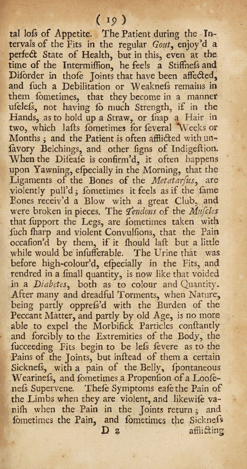 tal lofs of Appetite. The Patient during the In¬ tervals of the Fits in the regular Gout, enjoy’d a perfect State of Health, but in this, even at the time of the Intermiflion, he feels a StifFnefs and Diforder in thole Joints that have been affe&ed, and fuch a Debilitation or Weaknels remains in them fometimes, that they become in a manner ufelels, not having fo much Strength, if in the Hands, as to hold up a Straw, or fnap a Hair in two, which lafls fometimes for feveral weeks or Months 3 and the Patient is often affli&ed with mi- favory Belchings, and other figns of Indigeftion. When the Dileafe is confirm’d, it often happens upon Yawning, efpecially in the Morning, that the Ligaments of the Bones of the Metatarfus, are violently pull’d 3 fometimes it feels as if the lame Bones receiv’d a Blow with a great Club, and were broken in pieces. The tendons of the Mufcles that fupport the Legs, are fometimes taken with fuch fharp and violent Convulfions, that the Pain occafion’d by them, if it fhould laft but a little while would be infufferable. The Urine that was before high-colour’d, efpecially in the Fits, and rendred in a finall quantity, is now like that voided in a Diabetes, both as to colour and Quantity., After many and dreadful Torments, when Nature, being partly opprefs’d with the Burden of the Peccant Matter, and partly by old Age, is no more able to expel the Morbifick Particles c.onftantly and forcibly to the Extremities of the Body, the fucceeding Fits begin to be lefs fevere as to the Pains of the Toints, but inflead of them a certain Sicknefs, with a pain of the Belly, fpontaneous Wearinefs, and fometimes a Propenfion of a Loofe- nefs Supervene. Thefe Symptoms eafe the Pain of the Limbs when they are violent, and Jikewife va- nifh when the Pain in the Joints return 3 and fometimes the Pain, and fometimes the Sickneft D % affliSing