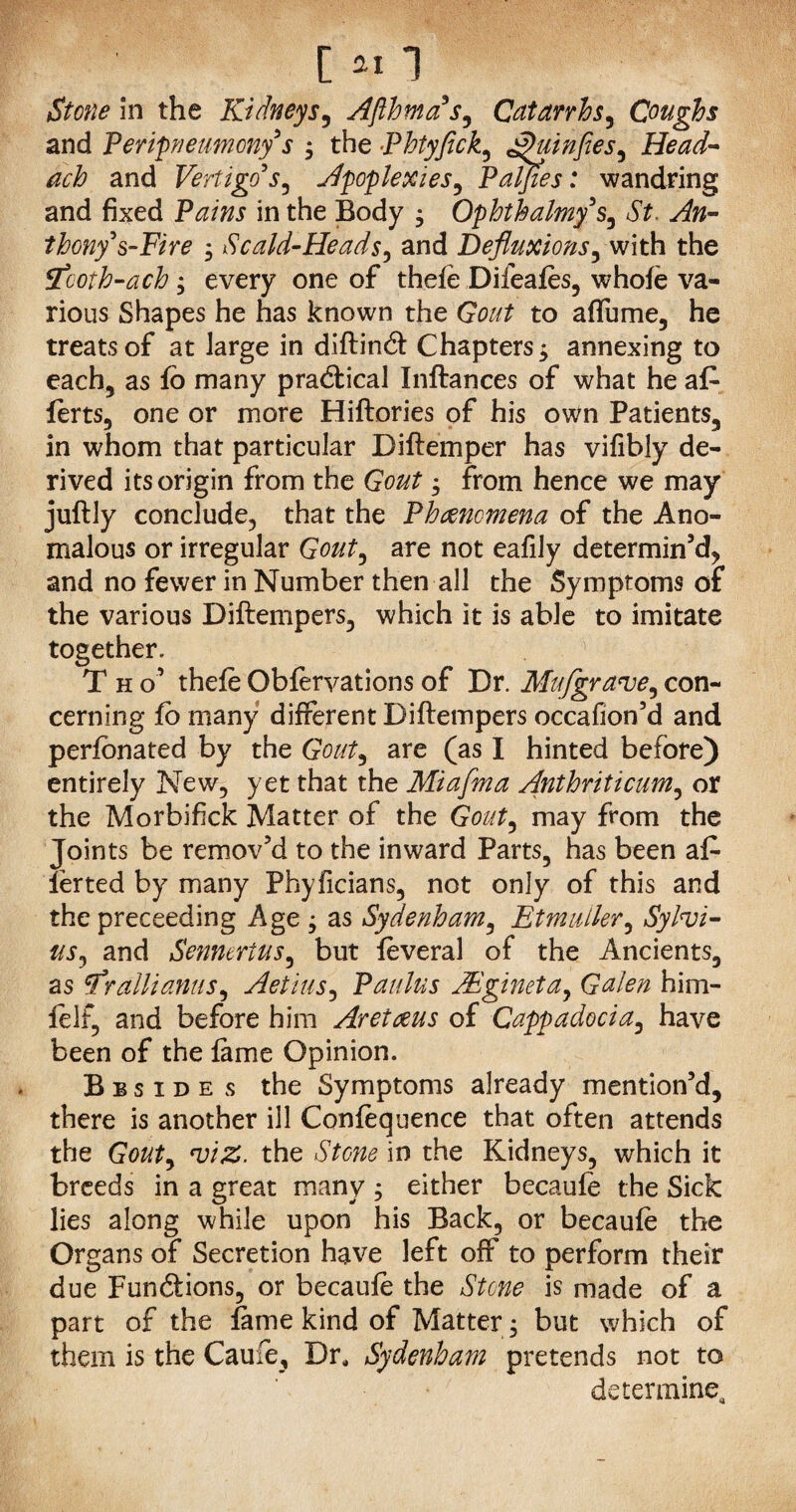 Stone in the Kidneys, Afthmas, Catarrhs, Coughs and Peripneumonys ; the Phtyfick, g)uinfies, Head- and Vertigo's, Apoplexies, Paljies: wandring and fixed Pains in the Body $ Qphthalmy §, St. An¬ thony's-Fire ; Scald-Heads, and Defluxions, with the tfcoih-ach ; every one of thefe Difeafes, whofe va¬ rious Shapes he has known the Gout to affume, he treats of at large in diftind Chapters j annexing to each, as fo many pradical Inftances of what he afe ferts, one or more Hiftories of his own Patients, in whom that particular Diftemper has vifibly de¬ rived its origin from the Gout; from hence we may juftly conclude, that the Phenomena of the Ano¬ malous or irregular Gout, are not eafily determin’d, and no fewer in Number then all the Symptoms of the various Diftempers, which it is able to imitate together. T h o’ thefe Obfervations of Dr. Mu/grave, con¬ cerning fo many different Diftempers occafion’d and perfonated by the Gout, are (as I hinted before) entirely New, yet that the Miafma Anthriticum, or the Morbifick Matter of the Gout, may from the Joints be remov’d to the inward Parts, has been afe lerted by many Phyficians, not only of this and the preceeding Age ; as Sydenham, Etmuller, Sylvi¬ us, and Sennerius, but feveral of the Ancients, as rallianus, Aetius, Paulus JEgineta, Galen him- felf, and before him Aretceus of Cappadocia, have been of the fame Opinion. Biside s the Symptoms already mention’d, there is another ill Confequence that often attends the Gout, viz. the Stone in the Kidneys, which it breeds in a great many ; either becaufe the Sick lies along while upon his Back, or becaufe the Organs of Secretion have left off to perform their due Fundions, or becaufe the Stone is made of a part of the fame kind of Matter; but which of them is the Caufe, Dr, Sydenham pretends not to determine.