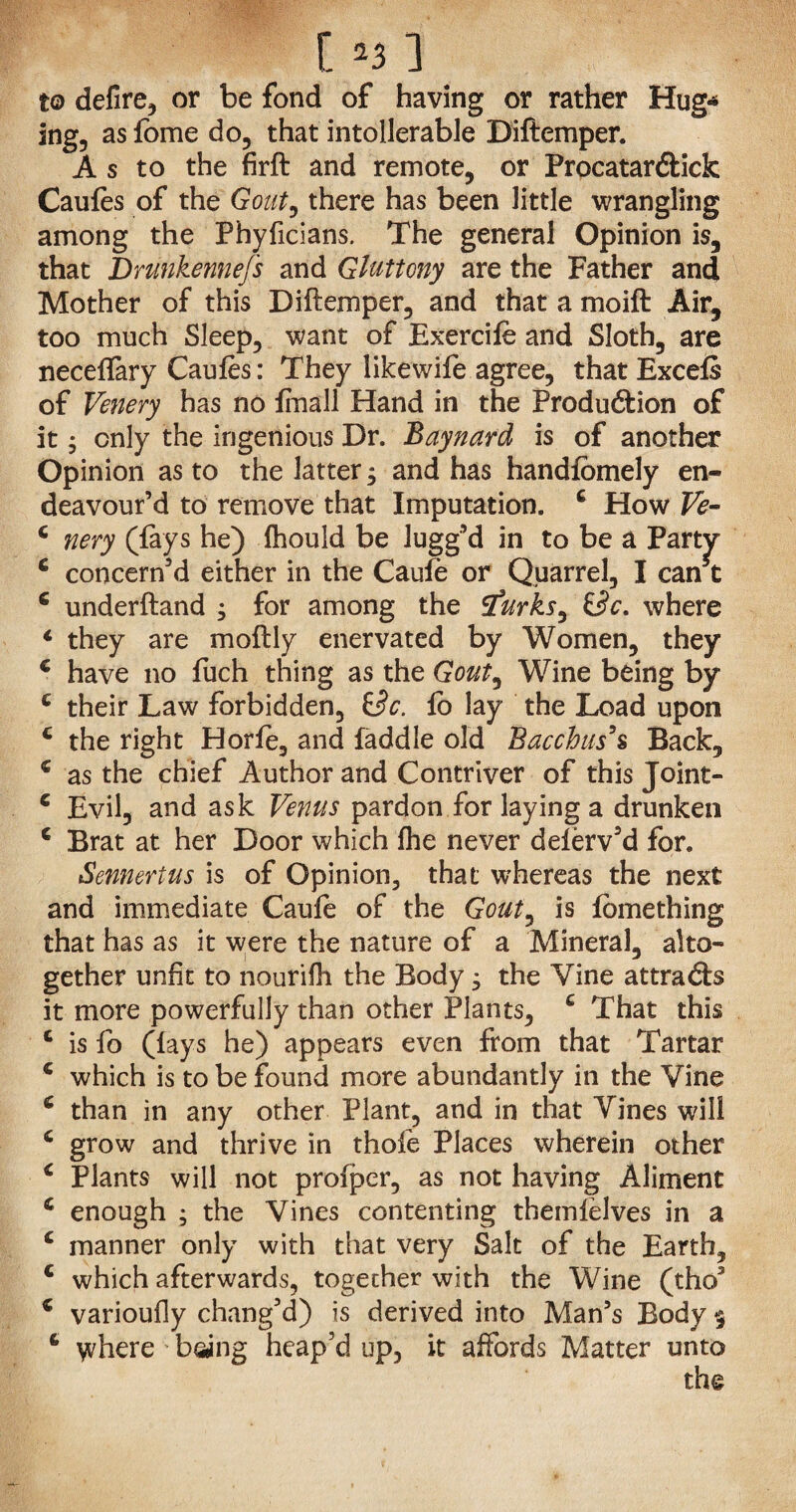 to defire, or be fond of having or rather Hug* ing, as fome do, that intolerable Diftemper. As to the firft and remote, or Procatar&ick Caules of the Gout, there has been little wrangling among the Phyficians. The general Opinion is, that Drunkennefs and Gluttony are the Father and Mother of this Diftemper, and that a moift Air, too much Sleep, want of Exercile and Sloth, are necelfary Caules: They likewife agree, that Excels of Venery has no finall Hand in the Produ£tion of it; only the ingenious Dr. Baynard is of another Opinion as to the latter; and has handlomely en¬ deavour’d to remove that Imputation. c How Ve- c nery (fays he) Ihould be lugg’d in to be a Party c concern’d either in the Caufe or Quarrel, I can c 6 underftand , for among the Sfurks, &c. where 1 they are moftly enervated by Women, they c have no fuch thing as the Gout, Wine being by c their Law forbidden, &c. lo lay the Load upon c the right Horle, and faddle old Bacchus's Back, c as the chief Author and Contriver of this Joint- e Evil, and ask Venus pardon for laying a drunken c Brat at her Door which Ihe never delerv’d for. Sennertus is of Opinion, that whereas the next and immediate Caufe of the Gout, is lomething that has as it were the nature of a Mineral, alto¬ gether unfit to nourifh the Body; the Vine attradb it more powerfully than other Plants, c That this c is fo (lays he) appears even from that Tartar c which is to be found more abundantly in the Vine 6 than in any other Plant, and in that Vines will c grow and thrive in thole Places wherein other c Plants will not prolper, as not having Aliment c enough ; the Vines contenting themlelves in a c manner only with that very Salt of the Earth, c which afterwards, together with the Wine (tho3 c varioufly chang’d) is derived into Man’s Body $ 6 where being heap’d up, it affords Matter unto