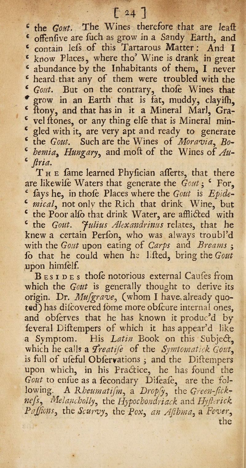 c the Gout. The Wines therefore that are lead c offenfive are fuch as grow in a Sandy Earthy and c contain lefs of this Tartarous Matter: And I e know Places, where tho’ Wine is drank in great c abundance by the Inhabitants of them, I never c heard that any of them were troubled with the c Gout. But on the contrary, thole Wines that * grow in an Earth that is fat, muddy, clayilh, c ftony, and that has in it a Mineral MarJ, Gra- € vel ftones, or any thing elle that is Mineral min- c gled with it, are very apt and ready to generate c the Gout. Such are the Wines of Moravia, Bo~ € hemia% Hungary, and moft of the Wines of An- £ firia. The fame learned Phyfician aflerts, that there are likewife Waters that generate the Gout, c For, £ fays he, in thole Places where the Gout is Epide- c mical, not only the Rich that drink Wine, but c the Poor alio that drink Water, are afflibled with c the Gout. 'Julius Alexandrinus relates, that he knew a certain Perfon, who was always troubl’d with the Gout upon eating of Carps and Breams ; fo that he could when he Filed, bring the Gout upon himlelf. Besides thole notorious external Caufes from which the Gout is generally thought to derive its origin. Dr. Mu [grave, (whom I have, already quo¬ ted) has diicovered lome more oblcure internal ones, and oblerves that he has known it produc’d by feveral Dillempers of which it has appear’d like a Symptom. His Latin Book on this Subjedt, which he calls a tfreatife of the Symtomatick Gout, is full of uleful Oblervations • and the Dillempers upon which, in his Practice, he has found the Gout to enfue as a lecondary Difeaie, are the fol¬ lowing, A Rheumatifm, a Dropfy, the Green-fick- uefs, Melanchoily, the Hypochondriack and Hyft crick Pajjlcns, the Scurvy, the Pox, an Afihma, a Fever, the