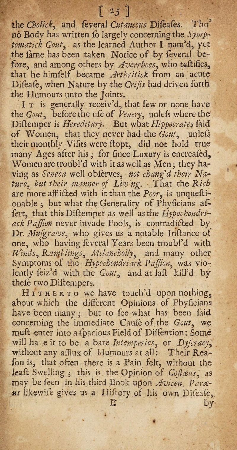 L25 the Cholick, and feveral Cutaneous Difeafts. Tho* no Body has written fo largely concerning the Sywp- tomatick Gout, as the learned Author I nam’d, yet the fame has been taken Notice of by feveral be* fore, and among others by Avenhoes, who teftifies* that he himfelf became Arihritick from an acute Difeafe, when Nature by the Crifis had driven forth the Humours unto the Joints. I t is generally receiv’d, that few or none have the Gout, before the ufe of Venery', unlefs where the’ Diftemper is Hereditary. But what Hippocrates laid of Women, that they never had the Gout, unlefs their monthly Vifits were ftopt, did not hold true many Ages after his; for fince Luxury is encreafed, Women are troubl’d with it as well as Men; they ha¬ ving as Seneca well obferves, not changd their Na¬ ture, but their manner of Living. That the Rich are more afflicted with it than the Poor, is unquefti- onable ; but what the Generality of Phyficians af- fert, that thisDiftemper as well as the Hypochondri¬ ac k Paffion never invade Fools, is contradicted by Dr. Mufgrave, who gives us a notable Inftance of one, who having feveral Years been troubl’d with Winds, Rumblings, Mdancholly, and many other Symptoms of the Hypochondriack Paffion, was vio¬ lently feiz’d with the Gout, and at fall kill’d by thefe two Diftempers. Hitherto we have touch’d upon nothing* about which the different Opinions of Phyficians have been many; but to fee what has been faid concerning the immediate Caufeofthe Gout, we muff enter into afpacious Field of Diflention: Some will have it to be a bare Intemperies, or Dyfcracy, without any afflux of Humours at all: Their Rea- fon is, that often there is a Pain felt, without the Jeaft Swelling ; this is. the Opinion of Co focus, as may be feen in his third Book upon Avicen. Pares- us likewife gives us a Hiftory of his own Difeafe, B by