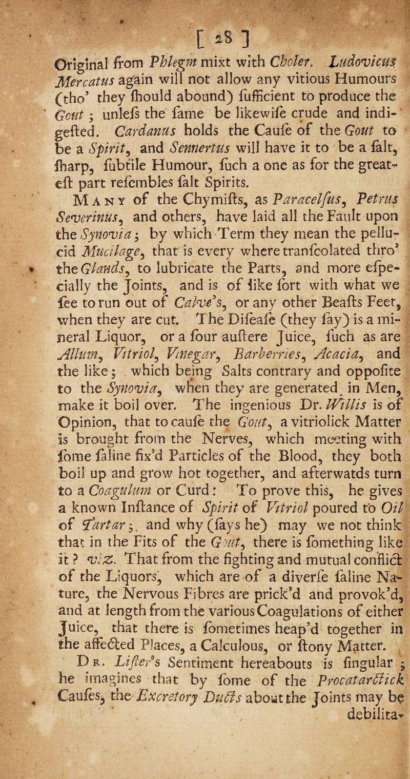 C *8 ] Original from Phlegm mixt with Choler. Ludovicus Mercatus again will not allow any vitious Humours (tho5 they fhould abound) fufficient to produce the Gout; unlefs the fame be likewife crude and indi- gefted. Card anus holds the Caule of the Gout to be a Spirit, and Sennertus will have it to be a fait, fharp, fubtile Humour, fuch a one as for the great- eft part refembies fait Spirits. Many of the Chymifts, as Paracelfus, Petrus Severinus, and others, have laid all the Fault upon the Synovia; by which Term they mean the pellu¬ cid Mucilage, that is every where tranfcolated thro5 tht Glands, to lubricate the Parts, and more efpe- daily the Joints, and is of like fort with what we fee to run out of Calve s, or any other Beafts Feet, when they are cut. The Difoale (they fay) is a mi¬ neral Liquor, or a four auftere Juice, fuch as are Allum, Vitriol, Vinegar, Barberries, Acacia, and the like -s which being Salts contrary and oppofite to the Synovia, when they are generated in Men, make it boil over. The ingenious Dr. IVillis is of Opinion, that to caufe the Gout, a vitriolick Matter is brought from the Nerves, which meeting with Jome faline fix’d Particles of the Blood, they both boil up and grow hot together, and afterwatds turn to a Coagulant or Curd: To prove this, he gives a known Inftance of Spirit of Vitriol poured to Oil of Start'ar $. and why (lays he) may we not think that in the Fits of the Gout, there is fomething like it ? viz. That from the fighting and mutual conflict of the Liquors, which are of a diverfe faline Na¬ ture, the Nervous Fibres are prick’d and provok’d, and at length from the various Coagulations of either Juice, that there is fometimes heap’d together in the affedted Places, a Calculous, or ftony Matter. D r. Lifter s Sentiment hereabouts is fingular , he imagines that by fome of the ProcatarStick Caufes, the Excretory Du Sts about the Joints may be debilita*