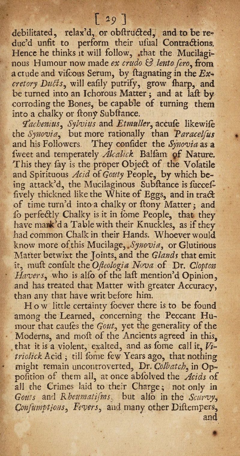 [ 19 1 debilitated, relax'd, or obftruded, and to be re¬ duc'd unfit to perform their ufual Contractions. Hence he thinks it will follow, .that the Mucilagi¬ nous Humour now made ex crudo id lento few, from a crude and vifcous Serum, by ftagnating in the Ex~ cretory Duffis^ will eafily putrify, grow ftiarp, and be turned into an Ichorous Matter; and at laft by corroding the Bones, be capable of turning them into a chalky or ftony Subfiance. tfachenius, Sylvius and Etmuller, accufe likewife the Synovia, but more rationally than Taracelfus and his Followers They confider the Synovia as a fweet and temperately Akaltck Ralfam of Nature,, This they fay is the proper Object of the Volatile and Spirituous Acid of Gouty People, by which be¬ ing attack'd, the Mucilaginous Subftance is iucceF fively thickned like the White of Eggs, and in trad: of time turn'd into a chalky or ftony Matter • and £o perfedly Chalky is it in fome People, that they have mark’d a Table with their Knuckles, as if they had common Chalk in their Hands. Whoever would know more of this Mucilage, .Synovia, or Glutinous Matter betwixt the Joints, and the Glands that emit it, moft confult the Ofieologia Nova of Dr. Clopton Havers, who is alfo of the laft mention’d Opinion, and has treated that Matter with greater Accuracy, than any that have writ before him. How little certainty foever there is to be found among the Learned, concerning the Peccant Hu¬ mour that caules the Gout, yet the generality of the Moderns, and moft of the Ancients agreed in this, . that it is a violent, exalted, and as Ibme call it, Vi~ triolick Acid ; till lome few Years ago, that nothing * might remain uncontroverted, Dr. Colb at ch, in Op¬ position of them all, at once ablblved the Acids of all the Crimes laid to their Charge; not only in Gouts and Rheumatifins, but alio in the Scurvy, Qmfumptions, Fevers^ and many other Diftempers, £
