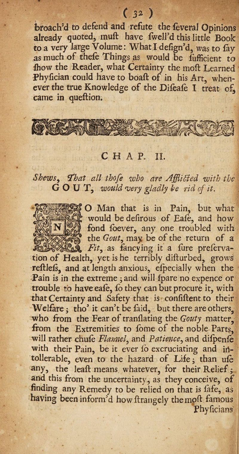 ( 3* ) broach9d to defend and refute the feveral Opinions already quoted, muft have fwell’d this little Book to a very large Volume: What I defign’d, was to fay as much of thefe Things as would be fufficient to ihow the Reader, what Certainty the mod Learned Phyfician could have to boaft of in his Art, when¬ ever the true Knowledge of the Difeafe I treat of3 came in quedion. CHAR II. Shews, Fhat all thofe who are Afflicted with the GOUT, would very gladly he rid of it. O Man that is in Pain, but what would be defirous of Eafe, and how fond foever, any one troubled with the Gout, may be of the return of a Fity as fancying it a fure preferva- tion of Health, yet is he terribly didurbed, grows redlefs, and at length anxious, efpecially when the Pain is in the extreme; and will {pare no expence or trouble to have eafe, fo they can but procure it, with that Certainty and Safety that is confident to their Welfare $ tho5 it can’t be faid, but there are others, who from the Fear of tranflating the Gouty matter, from the Extremities to fome of the noble Parts, will rather chufe Flannel, and Patience, and difpenfe with their Pain, be it ever fo excruciating and irt- tollerable, even to the hazard of Life, than ufe any, the lead means whatever, for their Relief; and this from the uncertainty, as they conceive, of finding any Remedy to be relied on that is fafe, as having been inform’d howdrangely the mod famous Phyficians