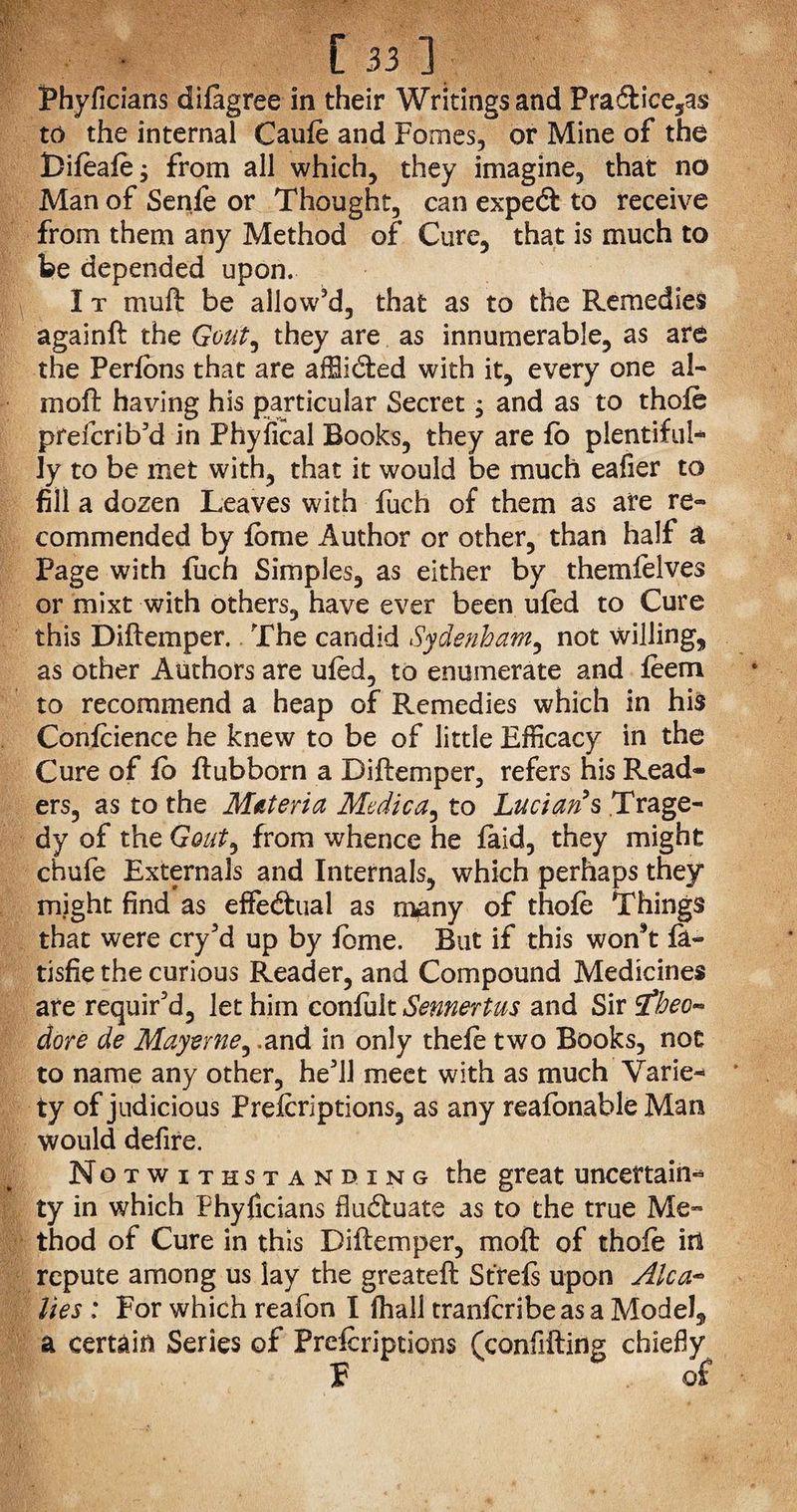 Phyficians difagree in their Writings and Pra6fr'ce5as to the internal Caufe and Fomes, or Mine of the Bifeafe; from all which, they imagine, that no Man of Senfe or Thought, can expetft to receive from them any Method of Cure, that is much to be depended upon. I t muft be allow’d, that as to the Remedies againft the Gout^ they are as innumerable, as are the Perfons that are afSidted with it, every one al- moft having his particular Secret, and as to thofe prdcrib’d in Phyiical Books, they are fb plentiful¬ ly to be met with, that it would be much eafier to fill a dozen Leaves with fuch of them as are re¬ commended by feme Author or other, than half a Page with fuch Simples, as either by themfelves or mixt with others, have ever been ufed to Cure this Diftemper. The candid Sydenham, not willing, as other Authors are ufed, to enumerate and feem to recommend a heap of Remedies which in his Confeience he knew to be of little Efficacy in the Cure of fe ftubborn a Diftemper, refers his Read¬ ers, as to the Materia Medic to Lucian’s Trage¬ dy of the Gout, from whence he faid, they might chufe Externals and Internals, which perhaps they might find as effe&ual as many of thofe Things that were cry’d up by feme. But if this won’t fa- tisfie the curious Reader, and Compound Medicines are requir’d, let him confult Sennertus and Sir £beo- dore de Mayerne, .and in only thefe two Books, not to name any other, he’ll meet with as much Varie¬ ty of judicious Prefcriptions, as any reafonable Man would defire. Notwithstanding the great uncertain* ty in which Phyficians fluctuate as to the true Me¬ thod of Cure in this Diftemper, moft of thofe in repute among us lay the g re ate ft St refs upon Alca~ lies : For which reafon I fhall tranfcribeas a Model, a certain Series of Prefcriptions (confifting chiefly