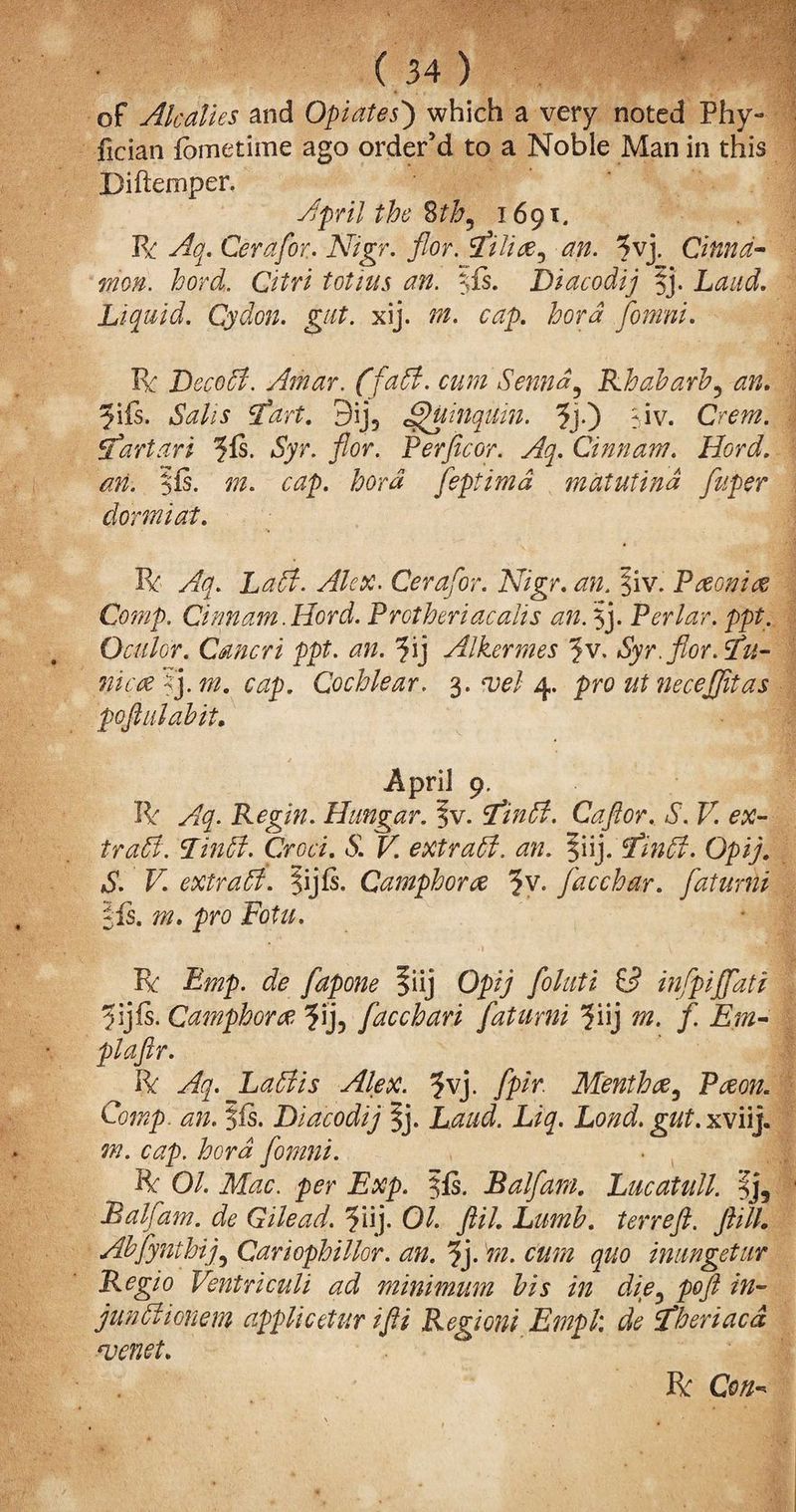 of Alcalles and Opiates') which a very noted Phy- fician fometime ago order’d to a Noble Man in this Diftemper. April the 8tb, 1691. R Aq. Cera for. Nigr. for. filiac ^ an. ?vj. Cinna¬ mon. lord. Citri tot ins an. IPs. Diacodij |j. Laud. Liquid. Cydon. gut. xij. tn. cap. hord fomni. R Deco5t. Athar. (faff, cum Senna5 Rhabarb^ an. y\fs. Salis fart, 9ij5 JfHimqtim. ?j.) Siv. Crem. fart art ?{s. 6yr. for. Per ft cor. Aq. Cinnam. Hord. <#?z. $fs. 777. feptimd matutind fuper dorm i at. R . Cerafor. Nigr. §iv. Paeoniae Comp. Cinnam .Hord. Protheriacalis an. $j. Perlar. ppt. Oculor. Cmcri ppt. an. ?ij Alkermes ?v, Syr.flor.fu- nicyetym. cap. Cochlear. 3.^/4. pro ut necejjitas pofiulabit. April 9. R Regin. Hangar. ?v. finffi. Caftor. S. V. ex- 27##. pm. 61 K extract, an. |iij. 2/##. Opi/. 61. R extract. Jijfs. Camphorac ?v. facchar. fatumi Jfs. m. pro Fotu. R Bmp. de fapone §iij Opi; /otoi ££ infpiJJati Camphorae 3ij, facchari fatumi 5‘uj m. f. Em- pi aft r. R La51 is Alex. ?vj. fpir. Menthac, P<#o#. Comp. an. $is. Diacodij %j. X?#. X(?7?X xviij. 777. cap. hord fomni. R O/. AXzc. p^r XA?p. 5ls. Balfatn. Lucatull. |j5 Balfam. de Gilead. 5iij. 0/. p77. Lumb. terreft. ftilL Abfynthij5 Cariophillor. an. fy m. cum quo inungetur Regio Ventriculi ad minimum bis in die5 poft in- jundiionem applicetur ifti Regioni Empl: de fheriacd wenet. R O#-*