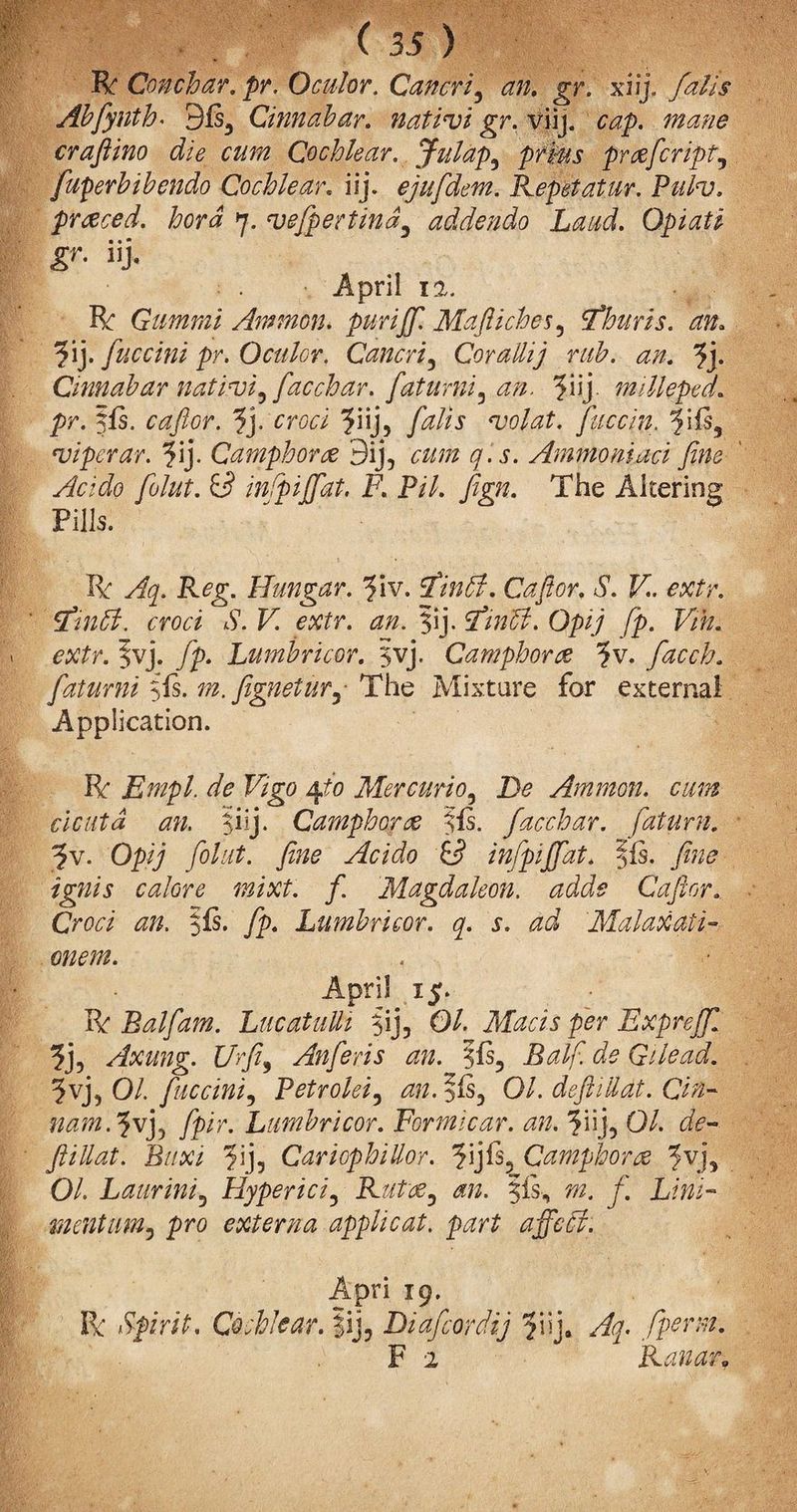 ( 3Jj) R Gonchar, pr. Oculor. Cancri, an. gr. xiij. falls Abfynth* 9ls3 Cmnabar. nativi gr. viij. cap. mane craftino die cum Cochlear. Julap, prlus prreficript, fuperhibendo Cochlear. iij. ejufidem. Repet at ur. Pulv. priced, hora q. vefipertind3 addendo Laud. Opiatl gr. iij. April 12. R Gummi Ammon, pur iff. Maftiches, fhurls. an. ?ij. fuccinl pr. Oculor. Cancri, Cor aliij rub. an. fi\. Cinnabar nativi, fiac char. fatumi, an. milleped. pr. §fs. cafior. fy croci yn], fulls volat. fiuccin. fiPs, viper ar. fij. Camphor re 9ij, cum q.s. Ammo ni act fine Ac:do folut. inf ifiat. F. Pil. fign. The Altering Pills. R: Aq. Reg. Hangar. fiiv. fin A. Cafior, S. V. extr. fin A. croci S. V. extr. an. ?ij. fin A. Opij fp. Vih. extr. Jvj. fp. Lumbricor. 5vj, Camphors ?v. facch. fatumi fis. m.fignetur, The Mixture for external Application. R Empl. de Vigo 4to Mercurio. Be Ammon, cum cicuta an. $iij. Camphor re fls. facch ar. fiatum. ^v. Opij folut. fine Acido id infpiffat. ffs. fine ignis calore mixt. f Magdaleon. adds Cafior. Croci an. fip. Lumbricor. q. s. ad Malaxati-■ onetn. . •' April 15. R Balfam. Lucatulli $ij? 01. Macis per Expreffi % Axung. Ur fit, Anfieris an. 7fis, Ralfi de Gilead. 5vj3 01. fiuccini, Petrolei, anfifs, 01. defhUdt. du¬ nam. ivj> fp ir. Lumbricor. Formicar. an. f\\], 01. de- ftillat. Buxi f\), Cariophillor. ?ijfs5 Camphorre 5vj, O/. Laurini, Hyperici, Rutre, §is-, mentum 3 pro externa applicat. part a fie A. Apri 19. R Spirit. Cochlear. |ij, Diafcordij ?iij* Aq. fipcrm. F 2 Ranar»