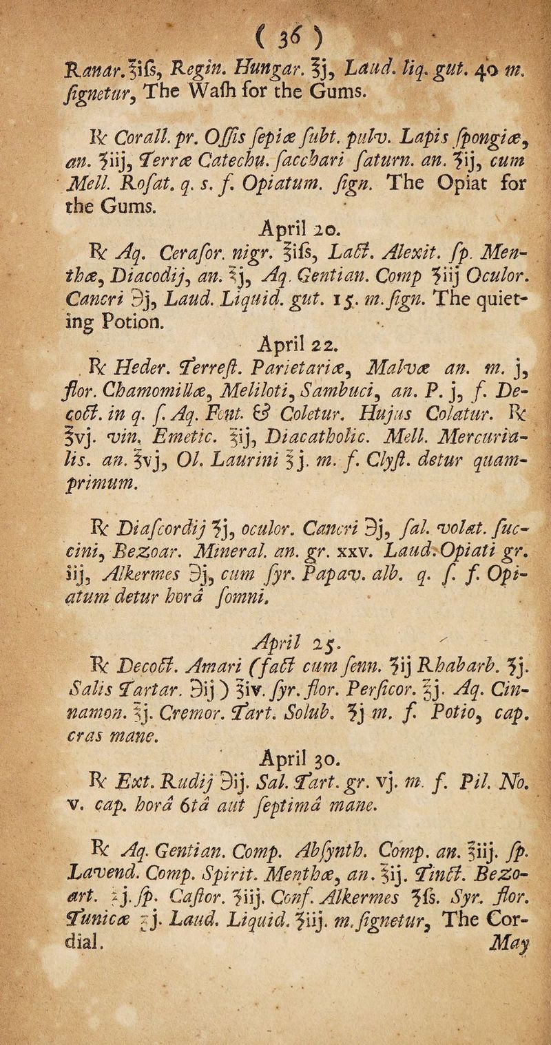 (\ Randr.tifs, Regin. Hungar. ?j3 Laud, liq. gut, 40 m. fignetur, The Wafli for the Gums. It Cor all pr. Offis fepiae fubt. pulv. Lapis fpongicey m. ?iij, terra Catechu, facchari faturn. an. ?ij3 AT<?//. Rofat. q. s. /. Opiatum. fign. The Opiat for the Gums. April 20. It Cerafor. nigr. §ifs3 Alexit. fp. Men- thce^ Diacodij3 ?j3 y^. Gentian. Comp ?iij Qculor. Cancri 9j, Liquid, gut. 15. m.fign. The quiet¬ ing Potion. April 22. . It Heder. terrefi. Parietarice, Malvae an. m. j3 flor. ChamomiUae3 Meliloti, Sambuci, <00. P. j5 /*. JDe- ^ y^. Fc?#. y Coletur. Hujus Colatur. It §vj. 'um, Emetic. $ij5 Diacatholic. Mell. Mercuria- lis. an. §vj3 0/. Laurini § j. CZy/Z. quant- primum. It Diafcordij ?j3 oculor. Cancri 9j, fal. 'volat. fuc- ciniy Bezoar. Mineral, an. gr. xxv. Laud. Opiati gr. iij5 Alkermes 9j3 Jyr. Papav. alb. q. f. f. Opi¬ atum detur hord fomni. April 25. It Becori. Am art (fall cum fenn. ?ij Rhubarb. fy Sails Tartar. 9ij ) §iv.fyr.flor. Perftcor. |j. yf^. C/w- namon. ?j. Cremor. ’tart. Solub. ?j / Po//03 April 30. It Ext. Rudij 9ij. *5W. <tart.gr. vj. /. P/7. A7b. v. c^p. Zwm 6Z# feptimd mane. It y7f Gentian. Comp. Abfynth. Comp. an. §iij. fp. Lavend. Comp. Spirit. Mentha3 |ij. tintyt. BeZo- art. -y fp. Cajlor. ^iij. Conf. Alkermes ^fs. Syr. flor. tunica r j. Laud. Liquid. 5uj. tn. fignetur7 The Cor¬ dial.