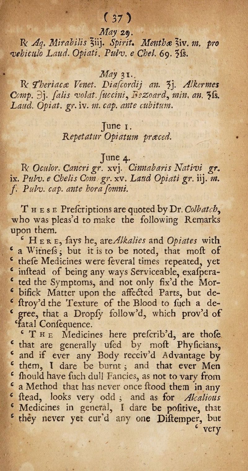 May 29. R Aq. Mirabilis §iij. Spirit• Menthx ?iv. 02. pro *vehiculo Laud. Opiati. Pui<v. e Chel. 69. 3 is. 31.. R 5Theriacft Venet. Diafcordij an. ?j. Alkermes Comp. 3j. falis 'volat. fuccini, BeZoard, *#. 3ft. Laud. Opiat. gr. iv. cap. ante cubitum. June 1. Repetatur Opiatum priced. June 4. R Oculor. Cancri gr. xvj. Cinnabar is Nativi gr* ix. Pulnj. e Chelis Com. gr. xv. Laud Opiati gr. iij. m. f. Pulv. cap. ante bora fomni. These Preicriptions are quoted by Dr. Colbatch, who was pleas’d to make the following Remarks upon them. c Here, fays he, art Alkalies and Opiates with c a Witneis; but it is to be noted, that moft of c thefe Medicines were feveral times repeated, yet * inftead of being any ways Serviceable, exaipera- c ted the Symptoms, and not only fix’d the Mor- £ bifick Matter upon the affedfccd Parts, but de- c ftroy’d the Texture of the Blood to fuch a de- € gree, that a Dropfy follow’d, which prov’d of ‘fatal Conlequence. ‘The Medicines here preicrib’d, are thofe c that are generally ufed by moft Phyficians, £ and if ever any Body receiv’d Advantage by £ them, I dare be burnt; and that ever Men c fhould have fuch dull Fancies, as not to vary from c a Method that has never once ftood them in any £ ftead, looks very odd , and as for Alcalious £ Medicines in general, I dare be pofitive, that 5 they never yet cur’d any one Diftemper, but