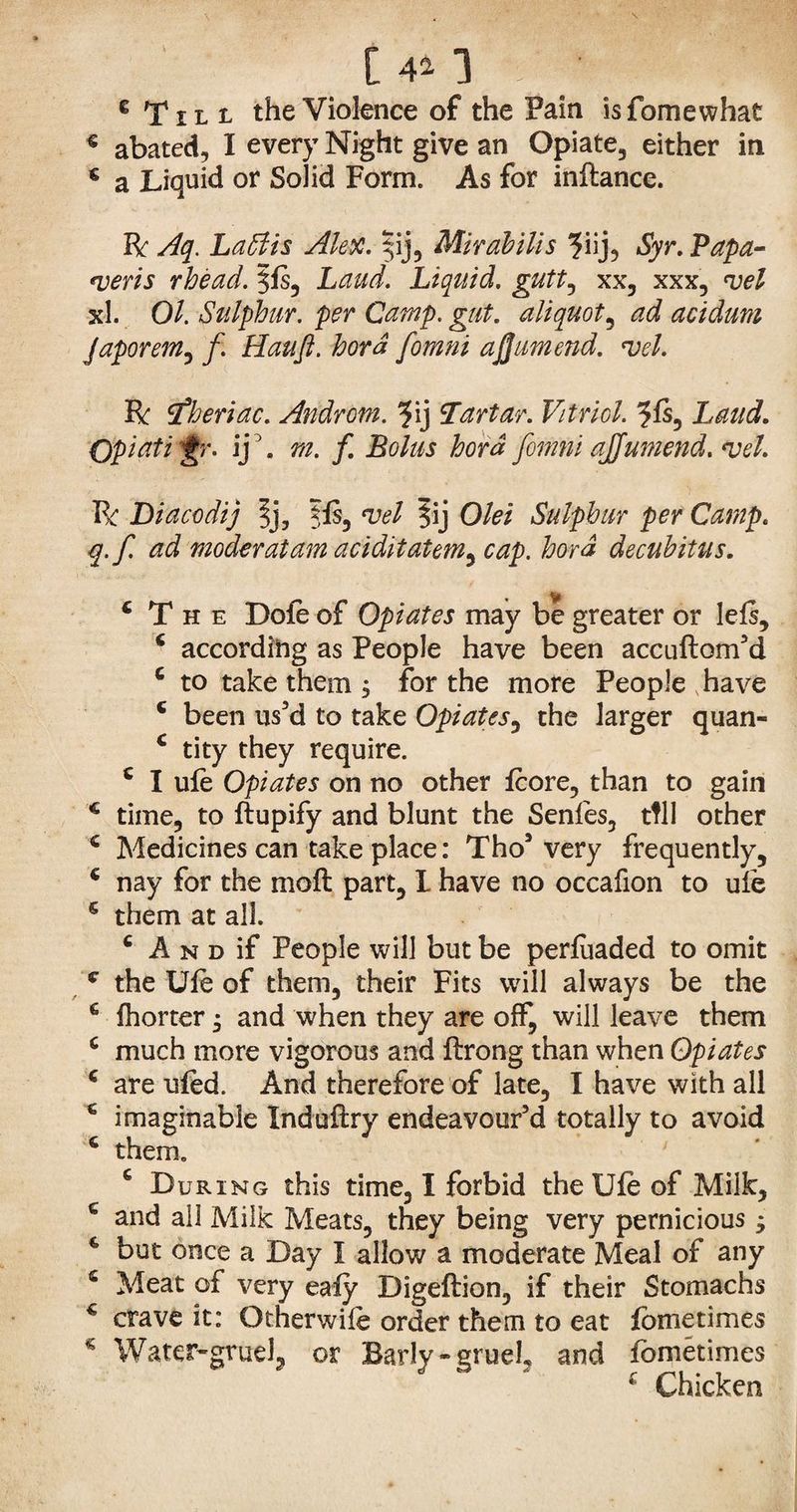 C 41 3 ■' 6 Till the Violence of the Pain isfomewhat € abated, I every Night give an Opiate, either in c a Liquid or Solid Form. As for inftance. R Aq. Labi is Alex. |ij, Mir ah ills ?iij, Syr. Papa- noeris rhead. 3ls, Laud. Liquid, gutt, xx, xxx, <vel xl. 01. Sulphur, per Camp. gut. aliquot, ad acidum Japorem, f. Haufl. hora fomni ajjumend. no el. R tfheriac. Androtn. ?ij Tartar. Vitriol. 5Is, Opiatigr. ij '. fern fomni ajjumend. no el. R Diacodij |j3 fls, §ij Olei Sulphur per Camp, q.f. ad moderalam aciditatem^ cap. hord decubitus. { The Dole of Opiates may be greater or lels, 4 according as People have been accuftom’d c to take them , for the more People have 6 been us’d to take Opiates, the larger quan- 4 tity they require. 4 I ule Opiates on no other Icore, than to gain 4 time, to ftupify and blunt the Senles, tfll other 4 Medicines can take place: Tho5 very frequently, 4 nay for the molt part, I have no occafion to ufe 6 them at all. 4 A n d if People will but be perluaded to omit c the Ule of them, their Fits will always be the 4 fhorter * and when they are off, will leave them 4 much more vigorous and llrong than when Opiates 4 are uled. And therefore of late, I have with all 4 imaginable Xnduftry endeavour’d totally to avoid 4 them. ' 6 During this time, I forbid the Ule of Milk, 4 and all Milk Meats, they being very pernicious $ 4 but once a Day X allow a moderate Meal of any 6 Meat of very ealy Digeftion, if their Stomachs 4 crave it: Otherwife order them to eat fometimes 4 Water-gruel, or Barly-gmeL and fometimes