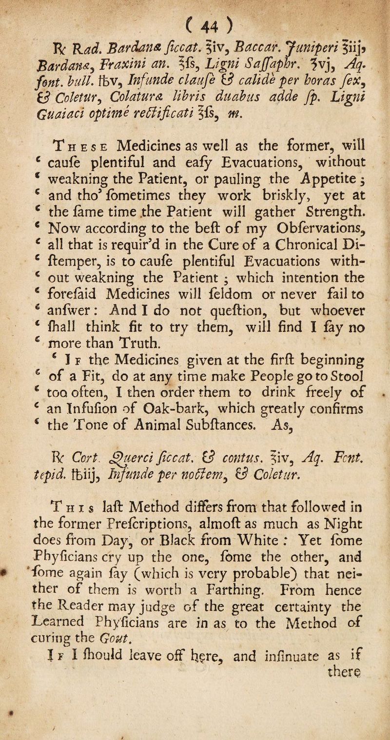 R Rad. Bardana ficcat. 5iv, Baccar. Juniperi §iij5 Bardana, Fraxini an. 5is, Ligni Sajfaphr. ?vj, Aq. font. bull, ffev, Inf unde claafe 3 calide per boras fex^ fc? Coletur, Col at ur a libris duabus adde fp. Ligni Guaiaci optime redlificati §fs, m. These Medicines as well as the former, will c cauie plentiful and eafy Evacuations, without * weakning the Patient, or pauling the Appetite $ c and tho’ fbmetimes they work briskly, yet at c the lame time .the Patient will gather Strength. e Now according to the belt of my Oblervations, c all that is requir’d in the Cure of a Chronical Di- c ftemper, is to cauie plentiful Evacuations with- c out weakning the Patient ; which intention the e forefaid Medicines will leldom or never fail to 6 anlwer: And I do not queilion, but whoever € fhall think fit to try them, will find I fay no € more than Truth. € I f the Medicines given at the firft beginning s of a Fit, do at any time make People go to Stool * too often, I then order them to drink freely of c an Infufion of Oak-bark, which greatly confirms * the Tone of Animal Subilances. As, R Cert, ghierci ficcat. £3 contus. ^iv, Aq. Font, tepid, ffeiij, Jnfunde per nodi cm ^ & Coletur. This laft Method differs from that followed in the former Prelcriptions, almoft as much as Night does from Day, or Black from White ; Yet iome Phyficians cry up the one, feme the other, and Tome again fay (which is very probable) that nei» ther of them is worth a Farthing. From hence the Reader may judge of the great certainty the Learned Phyficians are in as to the Method of curing the Gout. I f I fhould leave off here, and infinuate as if there