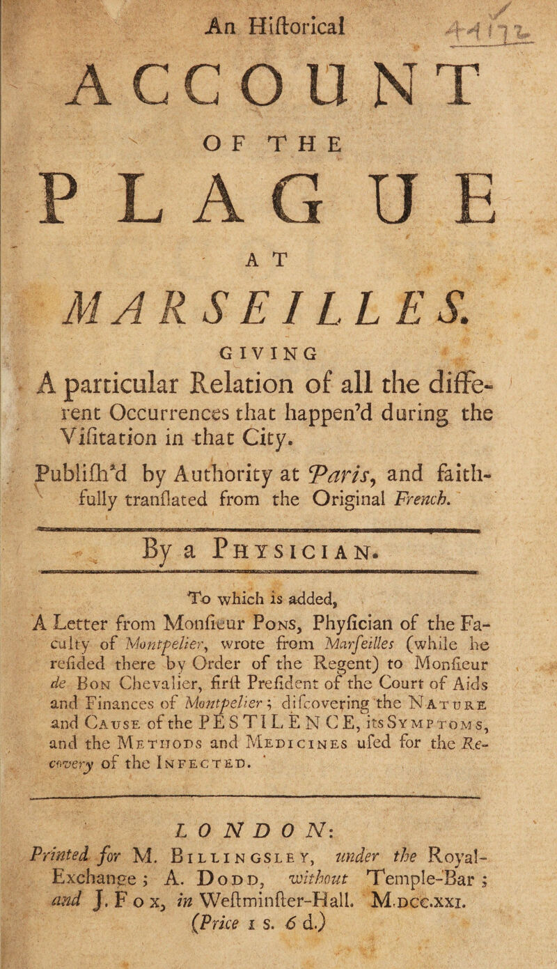 An Hiftorica! ACCOUNT O F T H E FLAG U E A T MARS El LLES. GIVING A particular Relation of all the diffe- rent Occurrences that happen’d during the Vifitation in that City. PubliOTd by Authority at ‘Paris, and faith fully tranflated from the Original French. By a Physician. To which is added, A Letter from Monheur Pons, Phyfician of the Fa¬ culty of Montpelier, wrote from Marseilles (while he refided there by Order of the Regent) to Monfieur de Bon Chevalier, firft Prefdent of the Court of Aids and Finances of Montpelier; difcovering the N ature and Cause of the PESTILENCE, its Symptoms, and the Methods and Medicines ufed for the Re¬ covery of the Infected. LONDON: Printed for M. Billingsley, under the Royal- Exchange ; A. D odd, without Temple-fears and J. F o x, in Weftminfler-HalL Mdcc.xxx.