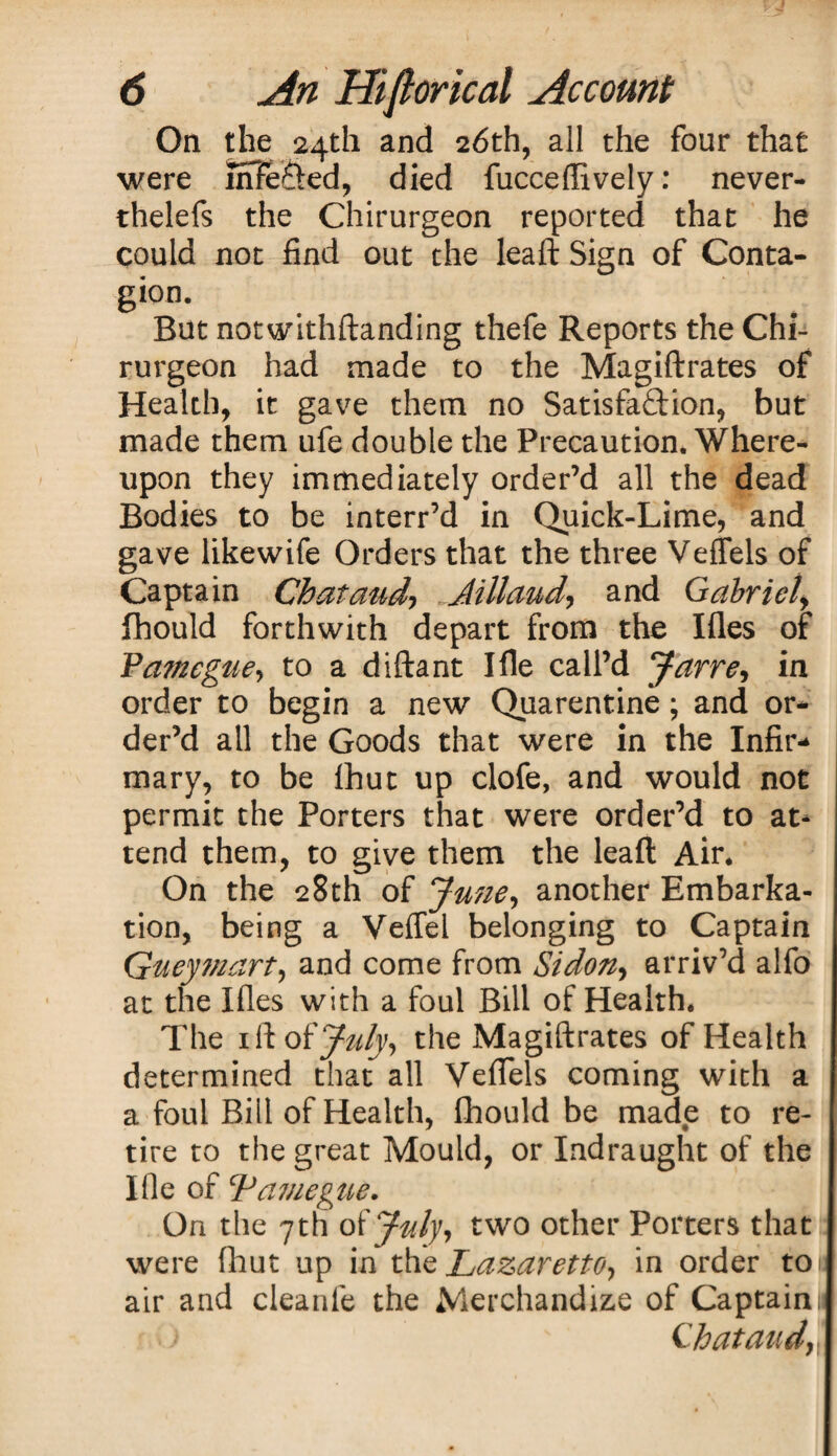 On the 24th and 26th, all the four that were uffeCted, died fucceflively: never- thelefs the Chirurgeon reported that he could not find out the leaft Sign of Conta¬ gion. But notwithstanding thefe Reports the Chi¬ rurgeon had made to the Magistrates of Health, it gave them no Satisfaction, but made them ufe double the Precaution. Where¬ upon they immediately order’d all the dead Bodies to be interr’d in Quick-Lime, and gave likewife Orders that the three Veffels of Captain Chataud, Jillaud, and Gabriel> fhould forthwith depart from the Ifles of Pameguej to a distant Ille call’d Jarre, in order to begin a new Quarentine; and or¬ der’d all the Goods that were in the Infir¬ mary, to be fhut up clofe, and would not permit the Porters that were order’d to at¬ tend them, to give them the leaft Air. On the 28th of June, another Embarka¬ tion, being a Veffel belonging to Captain Gueymart, and come from Si don, arriv’d alfo at the Ifles with a foul Bill of Health. The 1 ft of July, the Magistrates of Health determined that all Veffels coming with a a foul Bill of Health, fhould be made to re¬ tire to the great Mould, or Indraught of the Ifle of Laviegue. On the 7 th of July ^ two other Porters that were fhut up in the Lazaretto, in order toi air and cleanle the Merchandize of Captainl Chataud,.