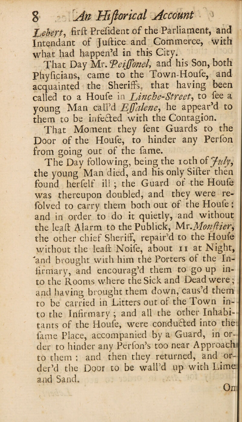 Lebert, firft Prefident of the Parliament, and Intendant of juftice and Commerce, with what had happen’d in this City. . That Day Mr.!Veijfonel, and his Son, both Phyficians, came to the Town-Houfe, and acquainted the Sheriffs, that having been called to a Houfe in Linche-Street, to fee a young Man call’d Effctleiie, he appear’d to them to be infe&ed with the Contagion. That Moment they fent Guards to ^ the Door of the Houfe, to hinder any Perfon from going out of the fame. The Day following, being the ioth of July, the young Man died, and his only Sifter then found herfelf ill ; the Guard of the Houfe was thereupon doubled, and they were re- folved to carry them both out of the Houfe: and in order to do it quietly, and without the lead Alarm to the Publics, Mr.Mon/tier, the other chief Sheriff, repair’d to the Houle without the lead Noife, about n at Night, and brought with him the Porters of the In¬ firmary, and encourag’d them to go up in¬ to the Rooms where the Sick and Dead were; and having brought them down, caus’d them to be carried in Litters out oi the Town in¬ to the Infirmary ; and all the other Inhabi¬ tants of the Houfe, were condufted into the; fame Place, accompanied by a Guard, in or¬ der to hinder any Perfon’s too near Approach) to them : and then they returned, and or¬ der’d the Door to be wall’d up with Lime and Sand.