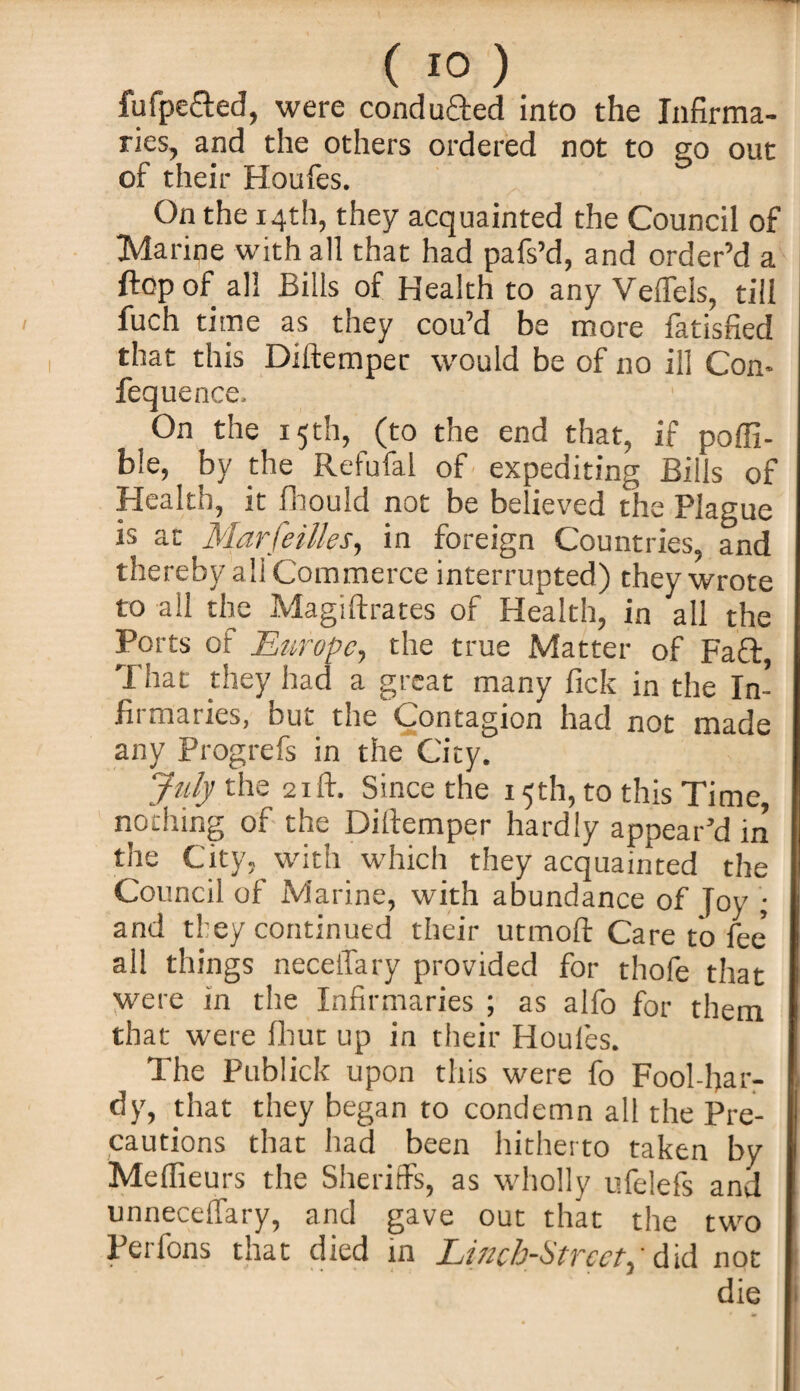 fufpe&ed, were condu&ed into the Infirma¬ ries, and the others ordered not to no out of their Houfes. On the 14th, they acquainted the Council of Marine with all that had pafs’d, and order’d a flop of all Bills of Health to any Veflfels, till fuch time as they cou’d be more fatisfied that this Diftemper would be of no ill Con- fequence. On the 15th, (to the end that, if poffi- ble, by the Refufal of expediting Bills of Health, it fhould not be believed the Plague is at Marseilles, in foreign Countries, and thereby ali Commerce interrupted) they wrote to all the Magiftrates of Health, in all the Ports of Europe, the true Matter of Faff, That they had a great many fick in the In¬ firmaries, but the Contagion had not made any Progrefs in the City. July the 21ft. Since the 15th, to this Time, nothing of the Diitemper hardly appear’d in the City, with which they acquainted the Council of Marine, with abundance of Joy ; and they continued their utmoft Care to fee' all things neceffary provided for thofe that were in the Infirmaries ; as alfo for them that were flint up in their Houles. The Publick upon this were fo Fool-har¬ dy, that they began to condemn all the Pre¬ cautions that had been hitherto taken by Meffieurs the Sheriffs, as wholly ufelefs and unnecelfary, and gave out that the two Perfons that died in Linch-Strcctp did not die