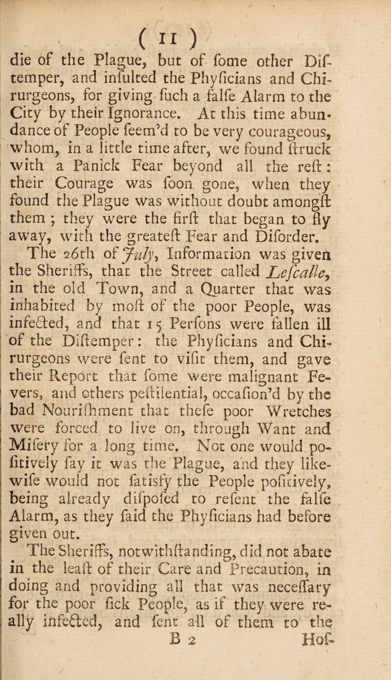 die of the Plague, but of fome other Dift temper, and infulted the Phyficians and Chi- rurgeons, for giving fuch a falfe Alarm to the City by their Ignorance. At this time abun¬ dance of People feerxfd to be very courageous, whom, in a little time after, we found ftruck with a Panick Fear beyond all the reft: their Courage was foon gone, when they found the Plague was without doubt amongft them ; they were the firft that began to fly away, with the greateft Fear and Diforder. The 26th of July, Information was given the Sheriffs, that the Street called Lefcalle„ in the old Town, and a Quarter that was inhabited by moft of the poor People, was infeCted, and that 15 Perfons were fallen ill of the Diftemper: the Phyficians and Chi- rurgeons were fent to vifit them, and gave their Report that fome were malignant Fe- 1 vers, and others peftilential, occafion’d by the 1 bad Nouriftiment that thefe poor Wretches were forced to live on, through Want and Mifery for a long time. Not one would po- fitively fay it was the Plague, and they like- wife would not fatisfy the People pofitively, being already difpofed to refent the falfe Alarm, as they faid the Phyficians had before given out. The Sheriffs, notwithftanding, did not abate in the leaft of their Care and Precaution, in doing and providing all that was neceffary for the poor fick People, as if they were re- ; ally iafefted, and fent all of them to the B 2 Hot