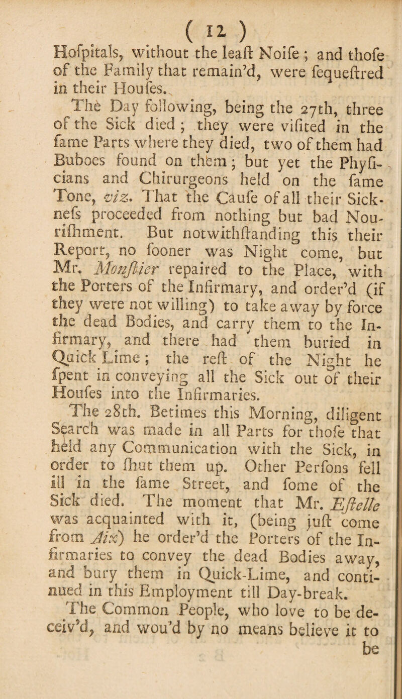 Hofpitals, without the leaft Noife ; and thofe of the Family that remain’d, were fequeftred in their Iioufes. The Day following, being the 27th, three of the Sick died ; they were vifited in the fame Parts where they died, two of them had Buboes found on them; but yet the Phyfi- cians and Chirurgeons held on the fame Tone, viz. That the Caufe of all their Sick- nefs proceeded from nothing but bad Nou- rifhment. But notwithftanding this their Report, no fooner was Night come, but Mr. MonJUer repaired to the Place, with the Porters of the Infirmary, and order’d (if they were not willing) to take away by force the dead Bodies, and carry them to the In¬ firmary,. and there had them buried in Quick Lime; the reft of the Night he fpent in conveying all the Sick out of their jHoufes into the Infirmaries. The 28th. Betimes this Morning, diligent Search was made in all Parts for thofe that held any Communication with the Sic k, in order to fhut them up. Other Perfons fell ill in the fame Street, and fome of the Sick died. The moment that Mr. TLjlclle was acquainted with it, (being juft come from Jix) he order’d the Porters of the In¬ firmaries to convey the dead Bodies away, and bury them in Quick-Lime, and conti¬ nued in this Employment till Day-break. The Common People, who love to be de¬ ceiv’d, and wou’d by no means believe it to be