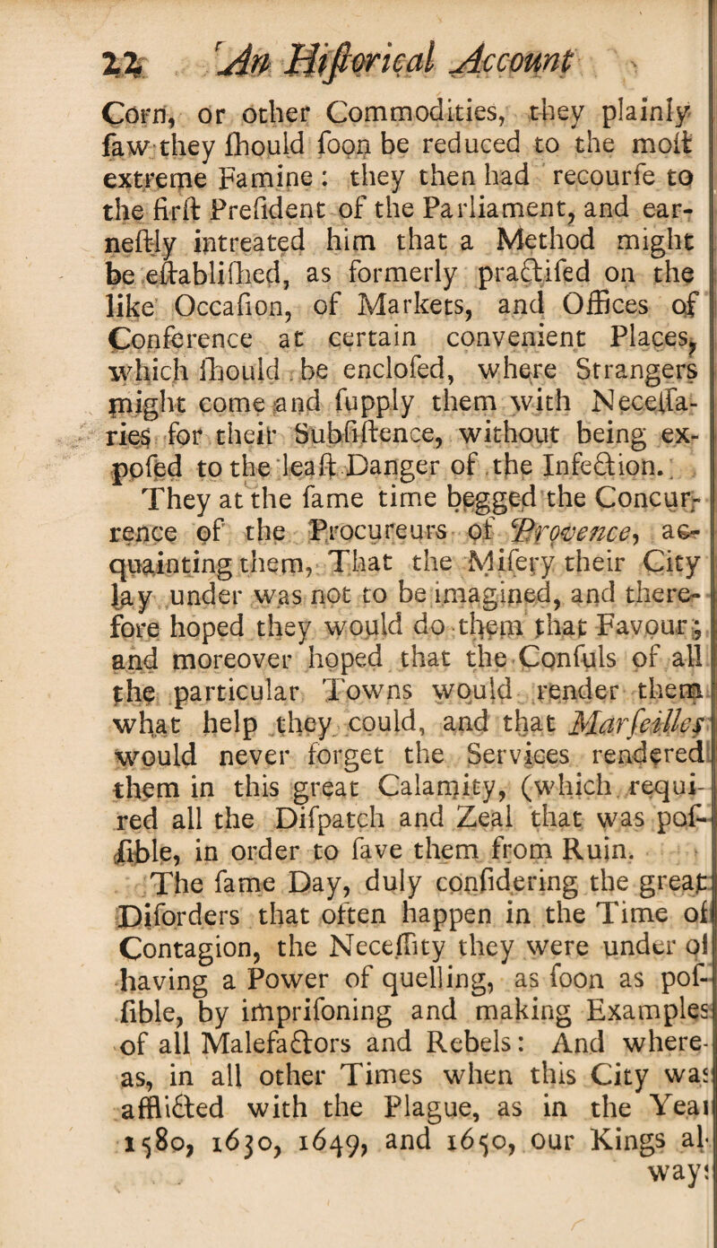 Corn, or ocher Commodities, they plainly faw they fhould foon be reduced to the molt extreme Famine : they then had recourfe to the firft Frefident of the Parliament, and ear- i neftly intreated him that a Method might be eftablifhed, as formerly practiled on the like Occafion, of Markets, and Offices of Conference at certain convenient Places, which fhould be enclofed, where Strangers plight come and fupply them with Neceffa- ries for their Subfiftence, without being ex- pofed to the lead: Danger of the Infection. They at the fame time begged the Concur¬ rence of the Procureurs of ‘Provence, ac¬ quainting thenv That the Mifery their City lay under was not to be imagined, and there¬ fore hoped they would do them that Favour ; and moreover hoped that the Confute of all the particular Towns would render them what help they could, and that Marfeillef would never forget the Services rendered them in this great Calamity, (which requi¬ red all the Difpatch and Zeal that was pof- fihle, in order to fave them from Ruin. The fame Day, duly confidering the great Diforders that often happen in the Time ol Contagion, the Neceffity they were under ql having a Power of quelling, as foon as pof- fible, by imprifoning and making Examples of all Malefaflors and Rebels: And where¬ as, in all other Times when this City was affli&ed with the Plague, as in the Yeai 1580, 1630, 1649, and 16^0, our Kings ah way;