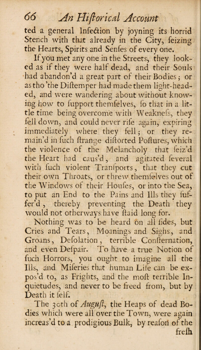 ted a general lnfe&ion by joyning its horrid Stench with that already in the City, feizing the Hearts, Spirits and Senfes of every one. If you met any one in the Streets, they look¬ ed as if they were half dead, and their Souls had abandon’d a great part of their Bodies; or astho’the Diftemper had made them light-head¬ ed, and were wandering about without know¬ ing how to fupport themfelves, fo that in a lit¬ tle time being overcome with Weaknefs, they fell down, and could never rife again, expiring immediately where they fell; or they re¬ main’d in fuch ftrange dihorted Pollutes, which the violence of the Melancholy that feiz’d the Heart had caus’d, and agitated feveral with fuch violent Tranfports, that they cut their own Throats, or threw themfelves out of the Windows of their Houfes, or into the Sea, to put an End to the Pains and Ills they fuf- fer’d , thereby preventing the Death they would not otherways have ffaid long for. Nothing was to be heard on all hides, but Cries and Tears, Meanings and Sighs, and Groans, Defolation , terrible Confternation, and even Defpair. To have a true Notion of fuch Horrors, you ought to imagine all the Ills, and Miferies that human Life can be ex¬ pos’d to, as Frights, and the moft terrible In¬ quietudes, and never to be freed from, but by Death it feif. The 30th of Auguft, the Heaps of dead Bo¬ dies which were all over the Town, were again increas’d to a prodigious Bulk, by reafori of the frelh