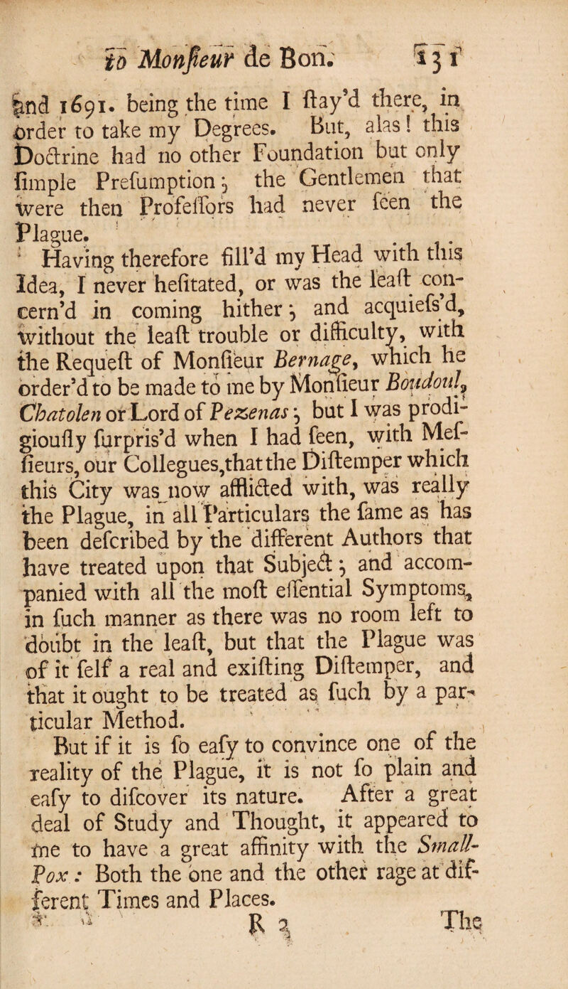 to Monpur de Bori. Sj f '^nd 1691. being the time I flay’d there, in order to take my Degrees. But, alas ! this Doctrine had no other Foundation but only Ample Prefumptionthe Gentlemen that Were then Profeifors had never feen the Plague. , : Having therefore fill’d my Head with tins Idea, I never hefitated, or was the lead con¬ cern’d in coming hither and acquiefs d, without the leaft trouble or difficulty, with the Requeft of Monfieur Berna^e% which he order’d to be made to me by Monfieur Boudoul^ Chatolen or Lord of Pezenas \ but 1 was prodi- gioufly fur pris’d when I had feen, with Mef- fieurs, our Collegues,that the Diftemper which this City was now afflifted with, was really the Plague, in all Particulars the fame as has been defcribed by the different Authors that have treated upon that SubjeA ^ and accom¬ panied with all the moft eifential Symptoms, in fuch manner as there was no room left to doubt in the leaft, but that the Plague was of it felf a real and exifting Diftemper, and that it ought to be treated as fuch by a par^ ticular Method. But if it is fo eafy to convince one of the reality of the Plague, it is not fo plain and eafy to difcover its nature. After a great deal of Study and Thought, it appeared to me to have a great affinity with the Small- Box: Both the one and the othet rage at dif¬ ferent Times and Places. R \ . Th o