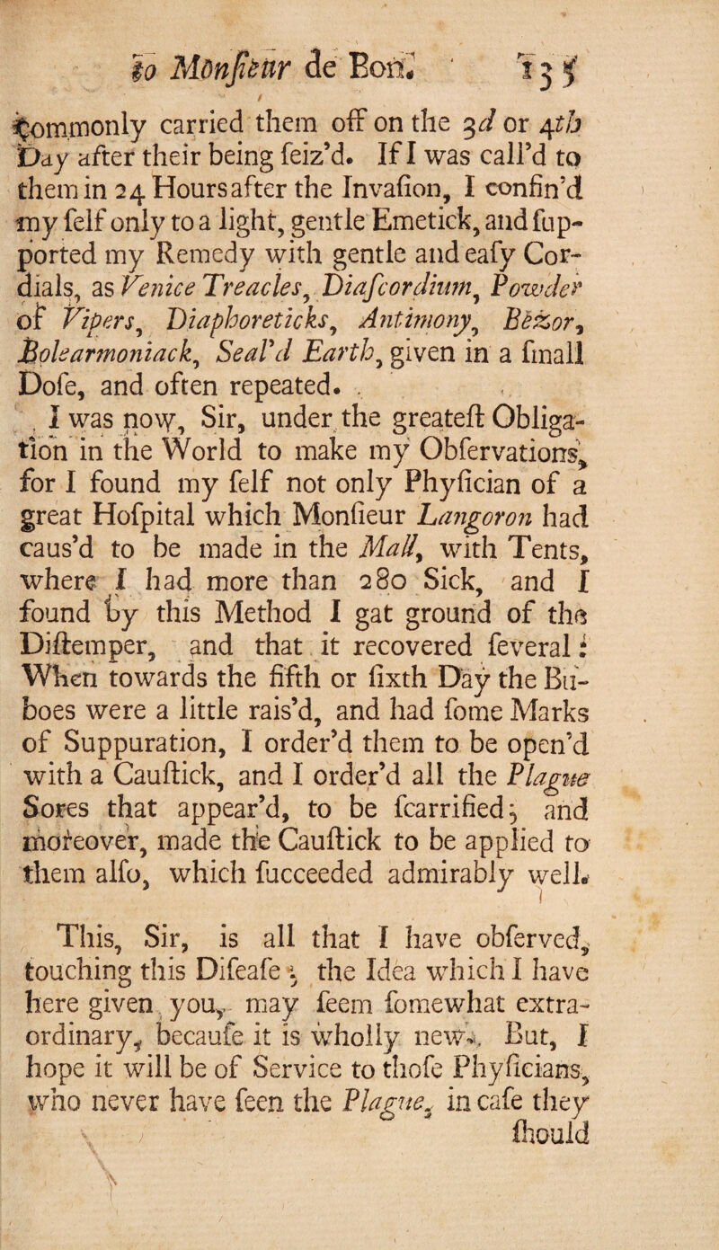 / Commonly carried them off on the %d or 4th Day after their being feiz’d. If I was call’d to them in 24 Hours after the Invafion, I confin’d my felf only to a light, gentle Emetick, andfup- ported my Remedy with gentle and eafy Cor¬ dials, as Venice Treacles y Diafcordium, Powder of Vipers, Diaphoreticks, Antimony^ Bezor3 Eolearmoniack, Seal'd Earthy given in a final! Dofe, and often repeated. , , I was now, Sir, under the greateft Obliga¬ tion in the World to make my Obfervations., for I found my felf not only Phyfician of a great Hofpital which Monfieur Langoron had caus’d to be made in the Mally with Tents, where I had more than 280 Sick, and I found ty this Method I gat ground of the Diftemper, and that it recovered feveral: When towards the fifth or fixth Day the Bu¬ boes were a little rais’d, and had fome Marks of Suppuration, I order’d them to be open’d with a Cauftick, and I order’d all the Plague Sores that appear’d, to be fcarrified^ and moreover, made the Cauftick to be applied to them alfo, which fucceeded admirably welb This, Sir, is all that I have obferved, touching this Difeafe i the Idea which I have here given you,, may feem fome what extra¬ ordinary^ becaufe it is wholly new-. But, f hope it will be of Service to thofe Phyficians, who never have feen the Plague5 in cafe they \ ’ fhould