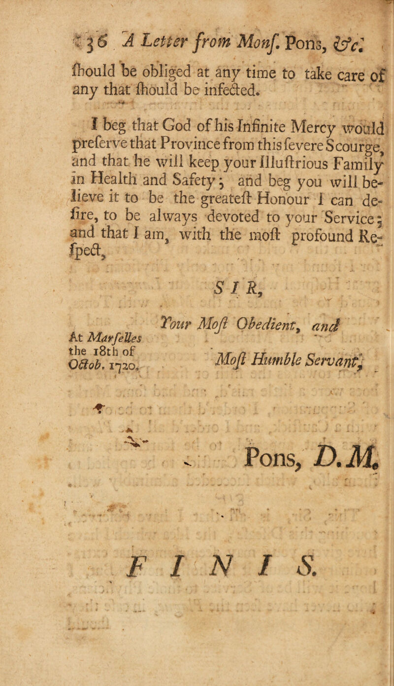 ■5 A Letter from Monf. Pons, &cl * iTbould be obliged at any time to take care of any that fhould be infected. I beg that God of his Infinite Mercy would preferve that Province from this fevere Scourge, and that he will keep your Uluftrious Family in Health and Safety j and beg you will be¬ lieve it to be the greateft Honour I can de¬ fire, to be always devoted to your Service % and that I am, with the raoft profound Re- fpeft. At Mdrfelles the 18th of OBob. 1*720. S I R, ■ ' w Your Moji Obedient, and Mojl Humble Servant£ Pons, D.AL F I N / S.